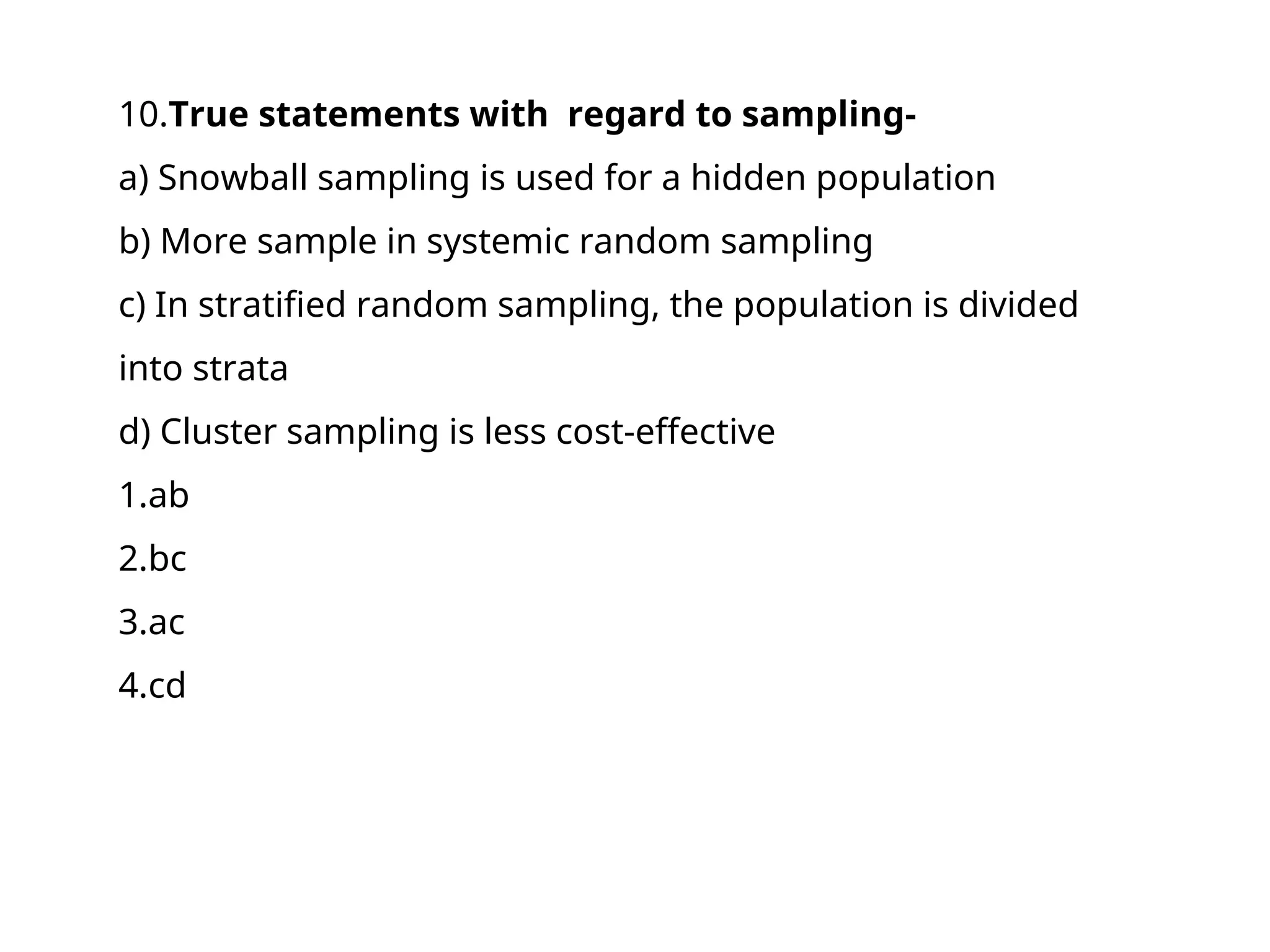 10.True statements with regard to sampling-
a) Snowball sampling is used for a hidden population
b) More sample in systemic random sampling
c) In stratified random sampling, the population is divided
into strata
d) Cluster sampling is less cost-effective
1.ab
2.bc
3.ac
4.cd
 