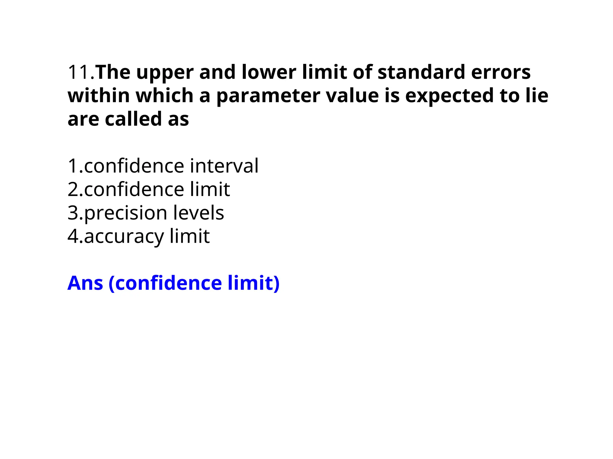 11.The upper and lower limit of standard errors
within which a parameter value is expected to lie
are called as
1.confidence interval
2.confidence limit
3.precision levels
4.accuracy limit
Ans (confidence limit)
 