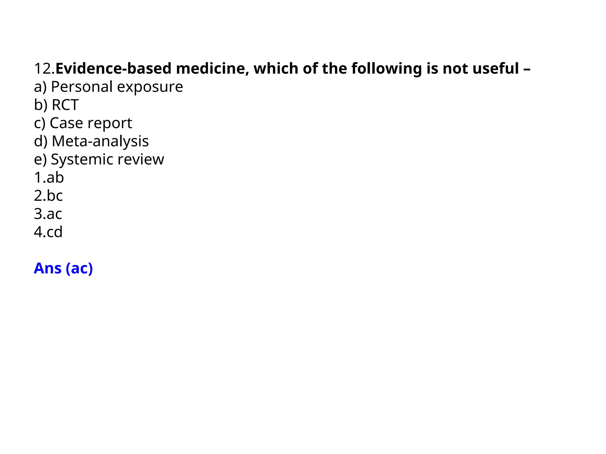 12.Evidence-based medicine, which of the following is not useful –
a) Personal exposure
b) RCT
c) Case report
d) Meta-analysis
e) Systemic review
1.ab
2.bc
3.ac
4.cd
Ans (ac)
 