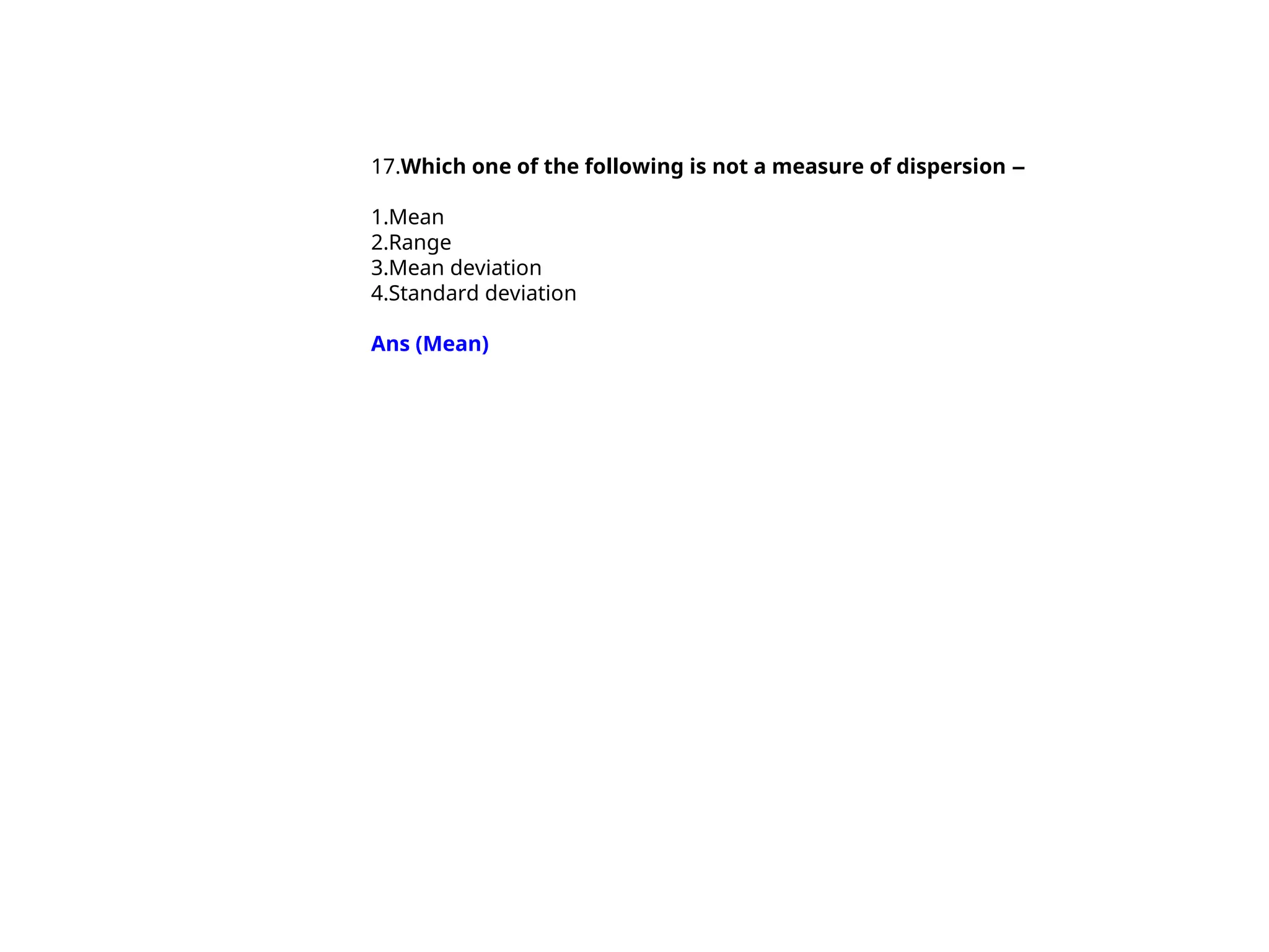 17.Which one of the following is not a measure of dispersion –
1.Mean
2.Range
3.Mean deviation
4.Standard deviation
Ans (Mean)
 