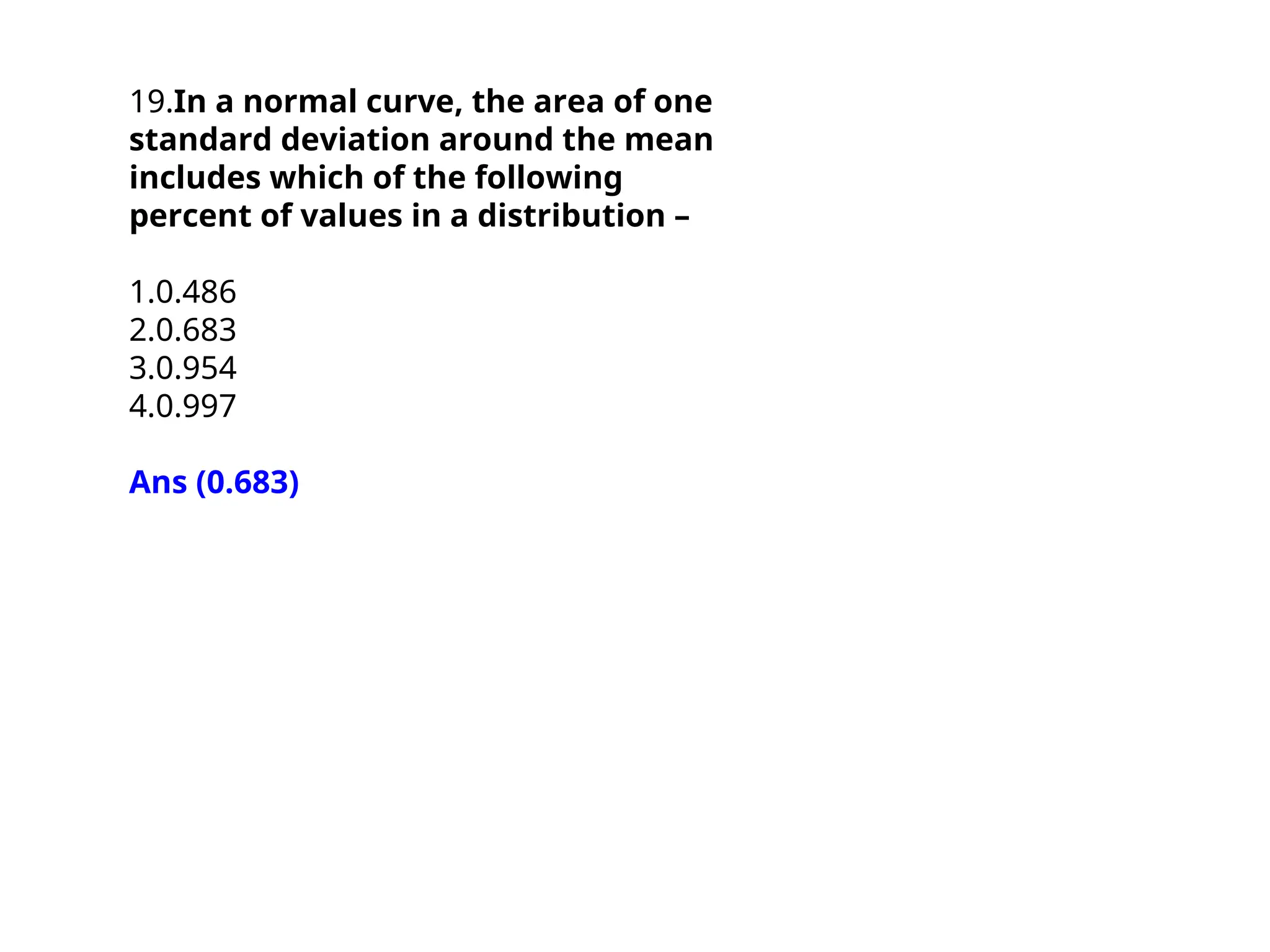 19.In a normal curve, the area of one
standard deviation around the mean
includes which of the following
percent of values in a distribution –
1.0.486
2.0.683
3.0.954
4.0.997
Ans (0.683)
 