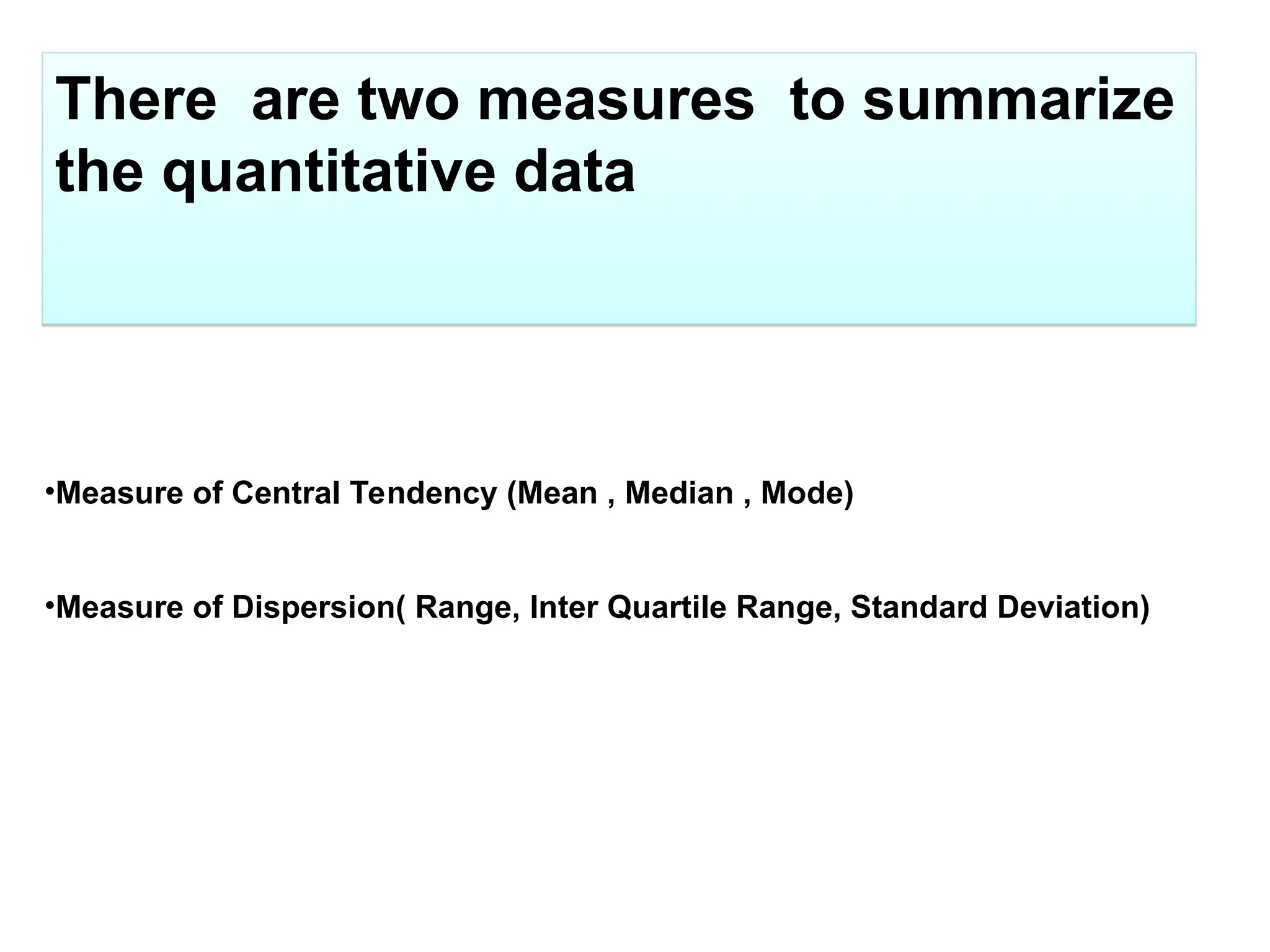 There are two measures to summarize
the quantitative data
•Measure of Central Tendency (Mean , Median , Mode)
•Measure of Dispersion( Range, Inter Quartile Range, Standard Deviation)
 