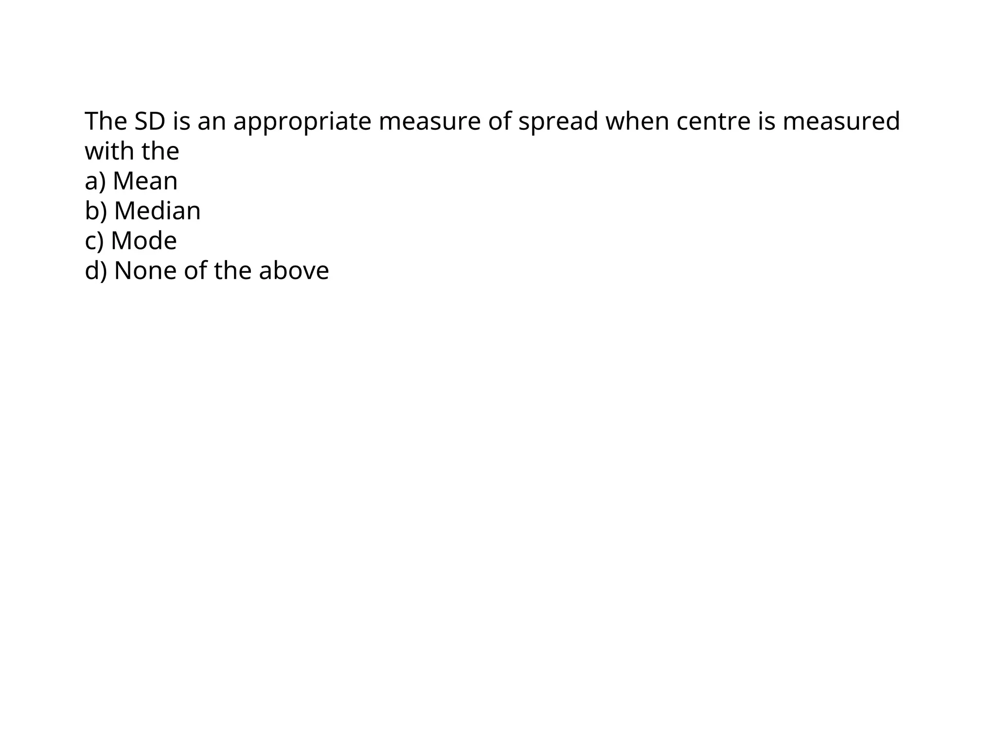 The SD is an appropriate measure of spread when centre is measured
with the
a) Mean
b) Median
c) Mode
d) None of the above
 