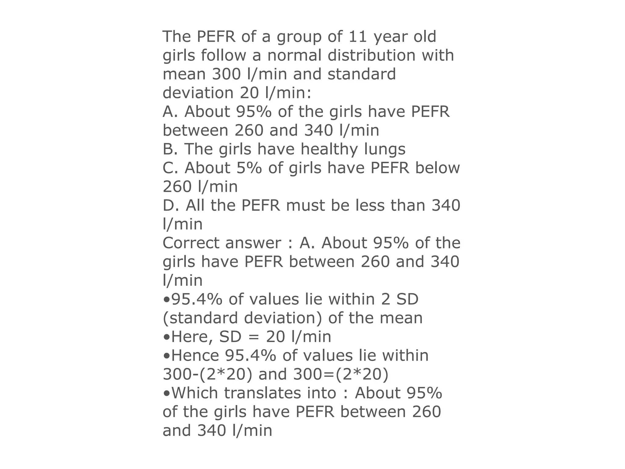 The PEFR of a group of 11 year old
girls follow a normal distribution with
mean 300 l/min and standard
deviation 20 l/min:
A. About 95% of the girls have PEFR
between 260 and 340 l/min
B. The girls have healthy lungs
C. About 5% of girls have PEFR below
260 l/min
D. All the PEFR must be less than 340
l/min
Correct answer : A. About 95% of the
girls have PEFR between 260 and 340
l/min
•95.4% of values lie within 2 SD
(standard deviation) of the mean
•Here, SD = 20 l/min
•Hence 95.4% of values lie within
300-(2*20) and 300=(2*20)
•Which translates into : About 95%
of the girls have PEFR between 260
and 340 l/min
 