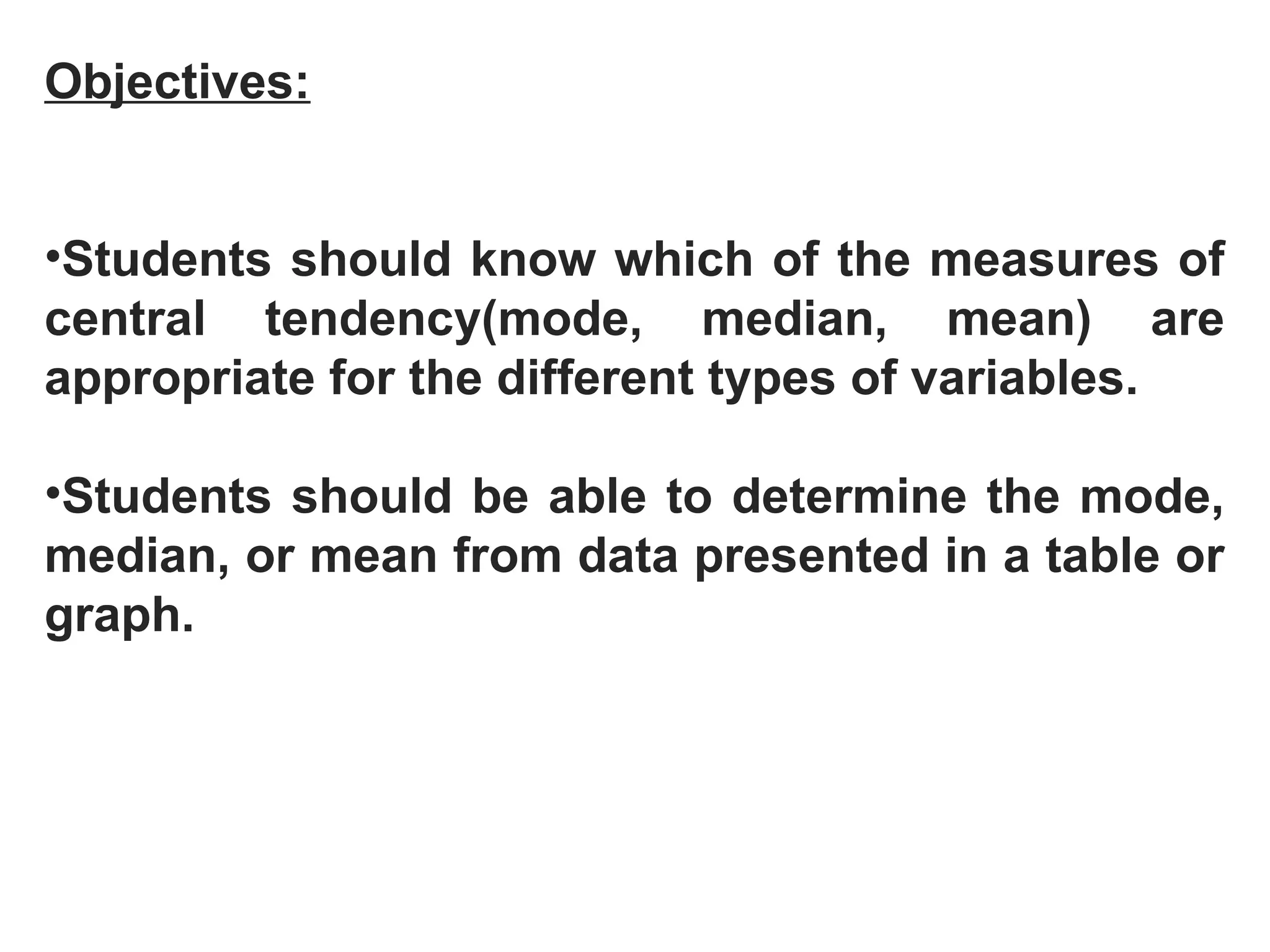 Objectives:
•Students should know which of the measures of
central tendency(mode, median, mean) are
appropriate for the different types of variables.
•Students should be able to determine the mode,
median, or mean from data presented in a table or
graph.
 