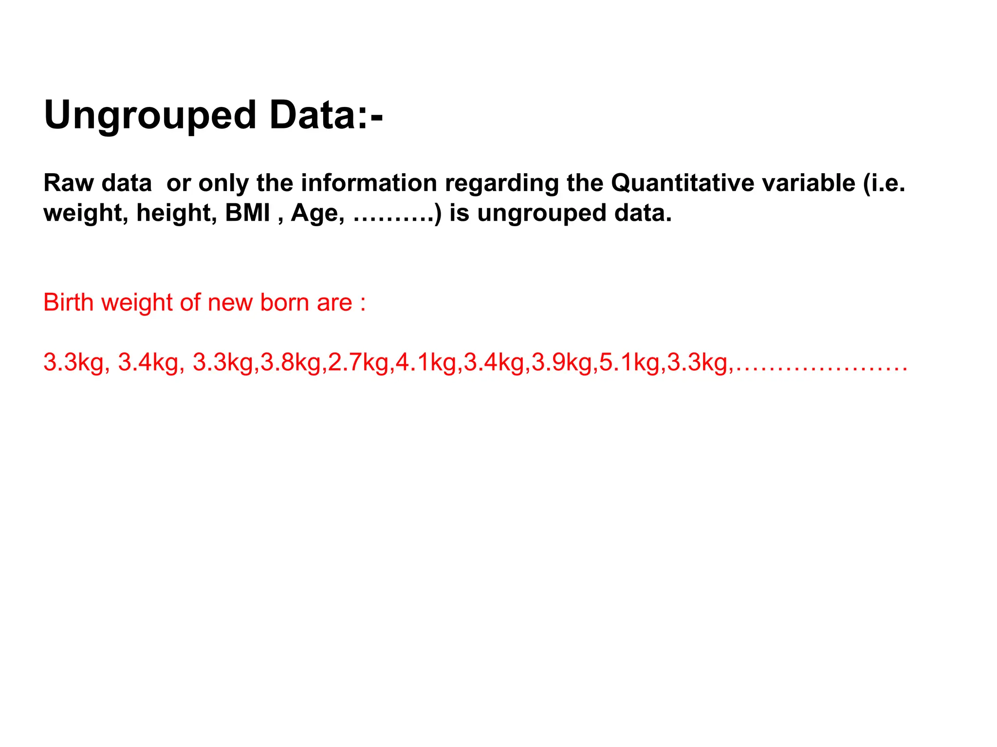 Ungrouped Data:-
Raw data or only the information regarding the Quantitative variable (i.e.
weight, height, BMI , Age, ……….) is ungrouped data.
Birth weight of new born are :
3.3kg, 3.4kg, 3.3kg,3.8kg,2.7kg,4.1kg,3.4kg,3.9kg,5.1kg,3.3kg,…………………
 