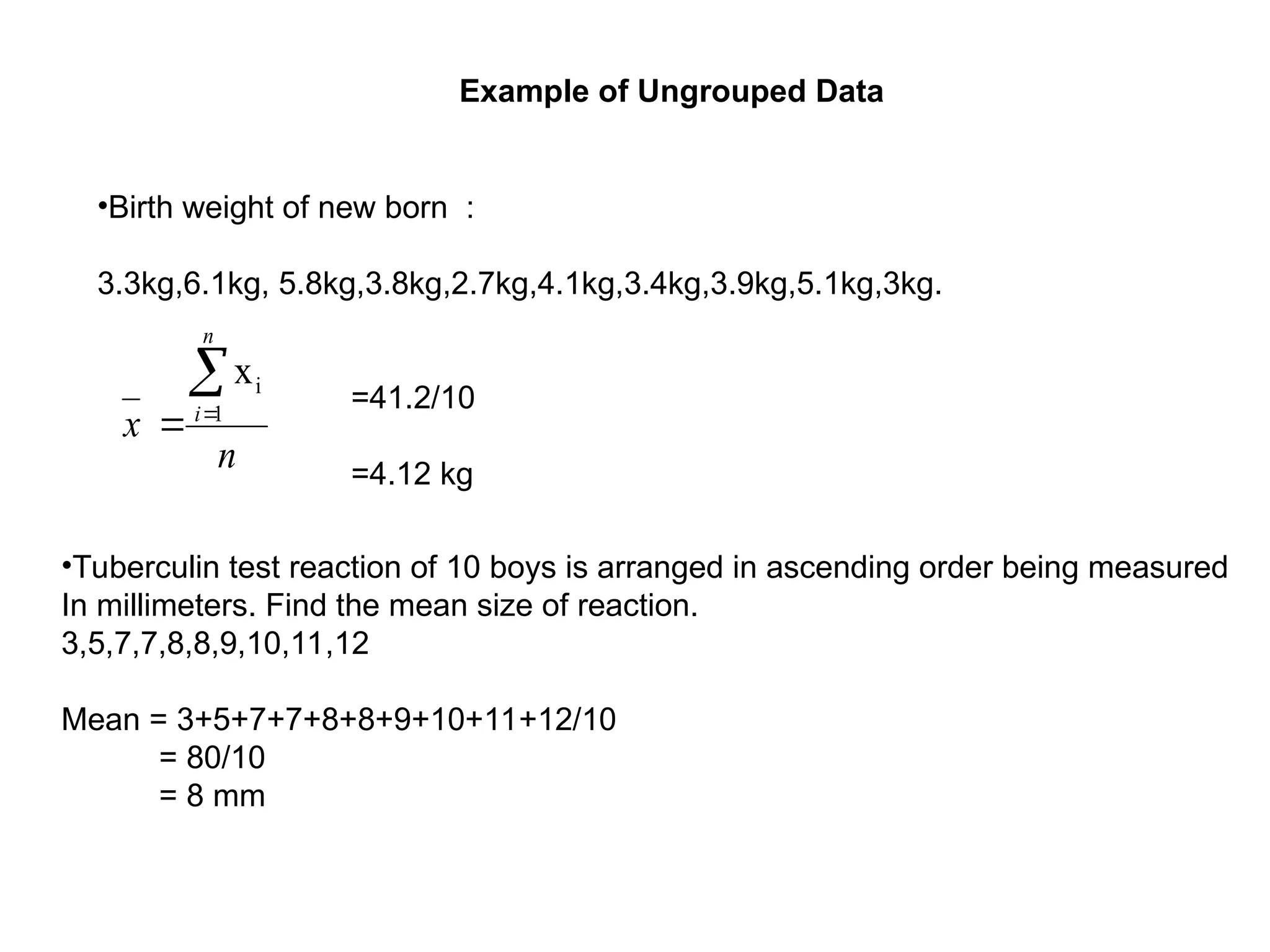 •Birth weight of new born :
3.3kg,6.1kg, 5.8kg,3.8kg,2.7kg,4.1kg,3.4kg,3.9kg,5.1kg,3kg.
n
x
n
i


 1
i
x
=41.2/10
=4.12 kg
•Tuberculin test reaction of 10 boys is arranged in ascending order being measured
In millimeters. Find the mean size of reaction.
3,5,7,7,8,8,9,10,11,12
Mean = 3+5+7+7+8+8+9+10+11+12/10
= 80/10
= 8 mm
Example of Ungrouped Data
 