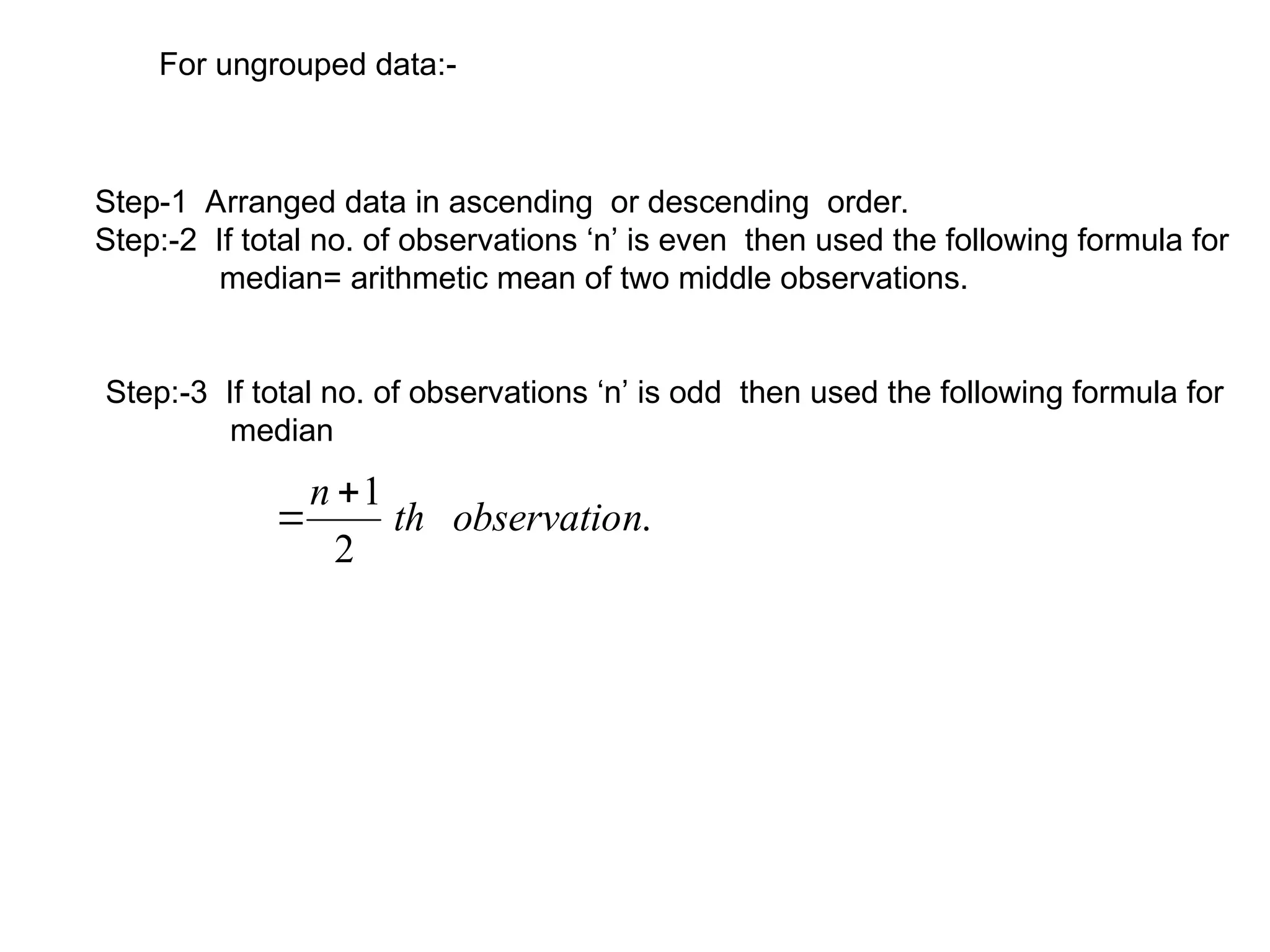 For ungrouped data:-
Step-1 Arranged data in ascending or descending order.
Step:-2 If total no. of observations ‘n’ is even then used the following formula for
median= arithmetic mean of two middle observations.
Step:-3 If total no. of observations ‘n’ is odd then used the following formula for
median
.
2
1
n
observatio
th
n 

 