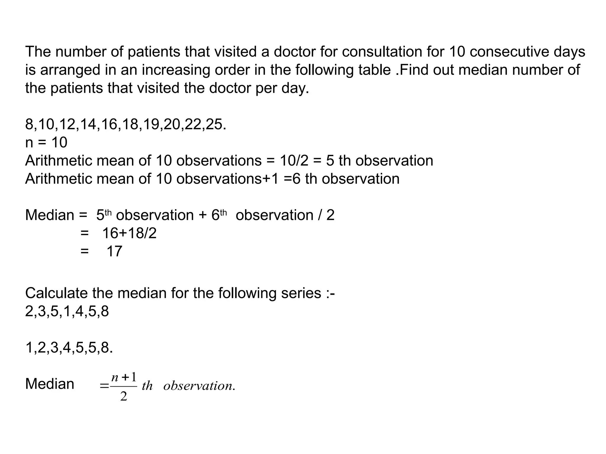 The number of patients that visited a doctor for consultation for 10 consecutive days
is arranged in an increasing order in the following table .Find out median number of
the patients that visited the doctor per day.
8,10,12,14,16,18,19,20,22,25.
n = 10
Arithmetic mean of 10 observations = 10/2 = 5 th observation
Arithmetic mean of 10 observations+1 =6 th observation
Median = 5th
observation + 6th
observation / 2
= 16+18/2
= 17
Calculate the median for the following series :-
2,3,5,1,4,5,8
1,2,3,4,5,5,8.
Median .
2
1
n
observatio
th
n 

 