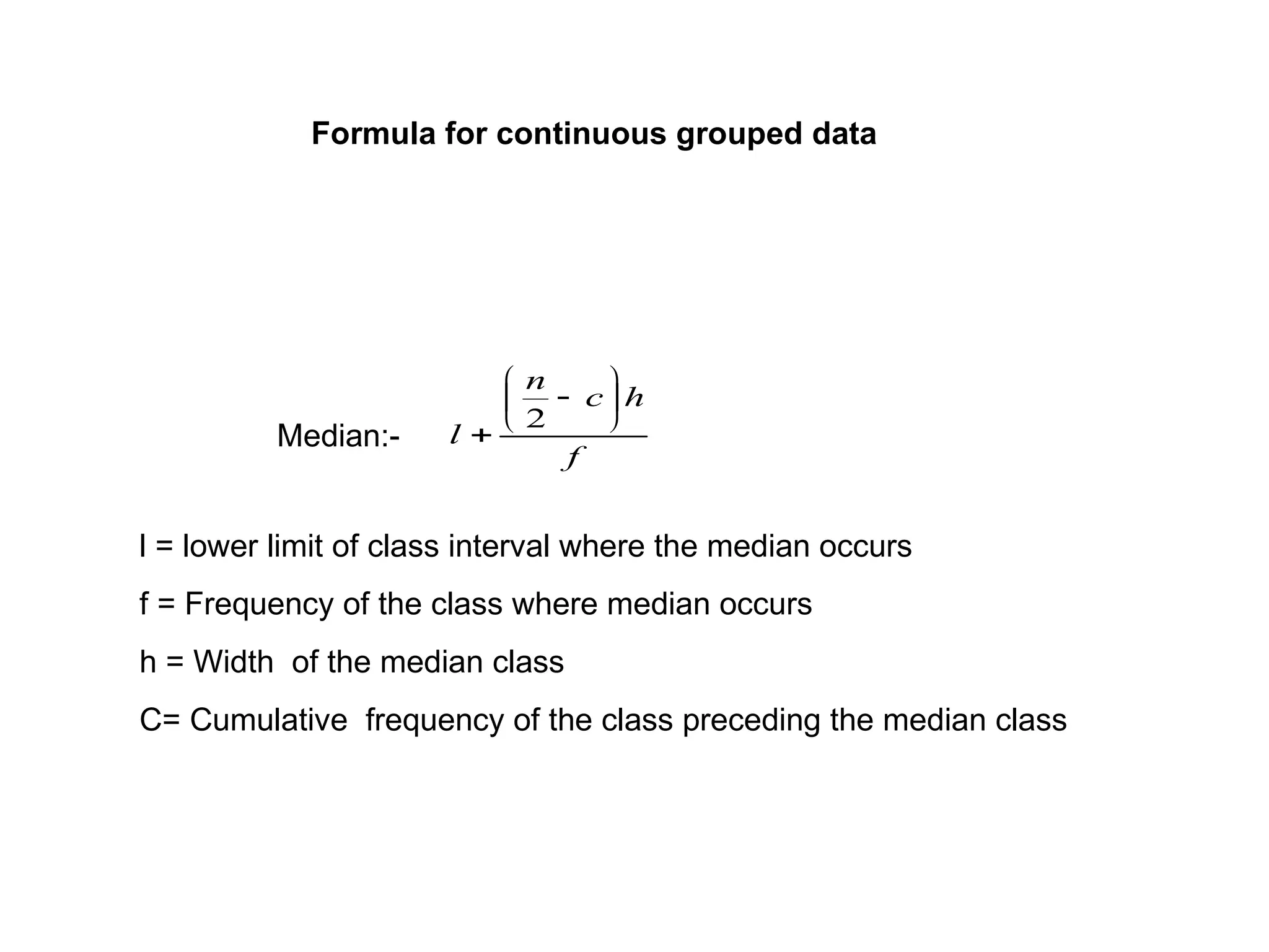 Median:-
f
h
c
n
l








2
l = lower limit of class interval where the median occurs
f = Frequency of the class where median occurs
h = Width of the median class
C= Cumulative frequency of the class preceding the median class
Formula for continuous grouped data
 