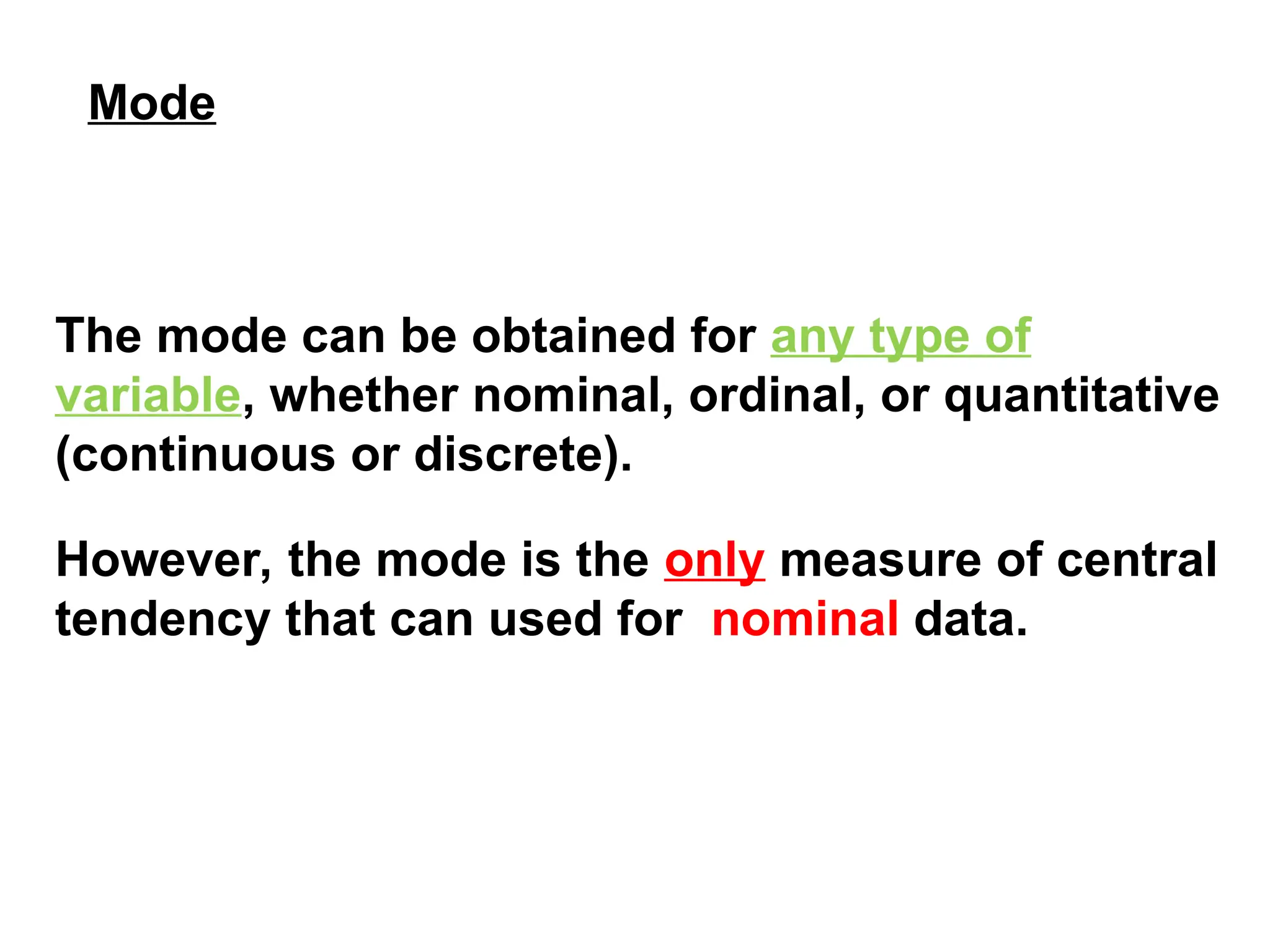 The mode can be obtained for any type of
variable, whether nominal, ordinal, or quantitative
(continuous or discrete).
However, the mode is the only measure of central
tendency that can used for nominal data.
Mode
 