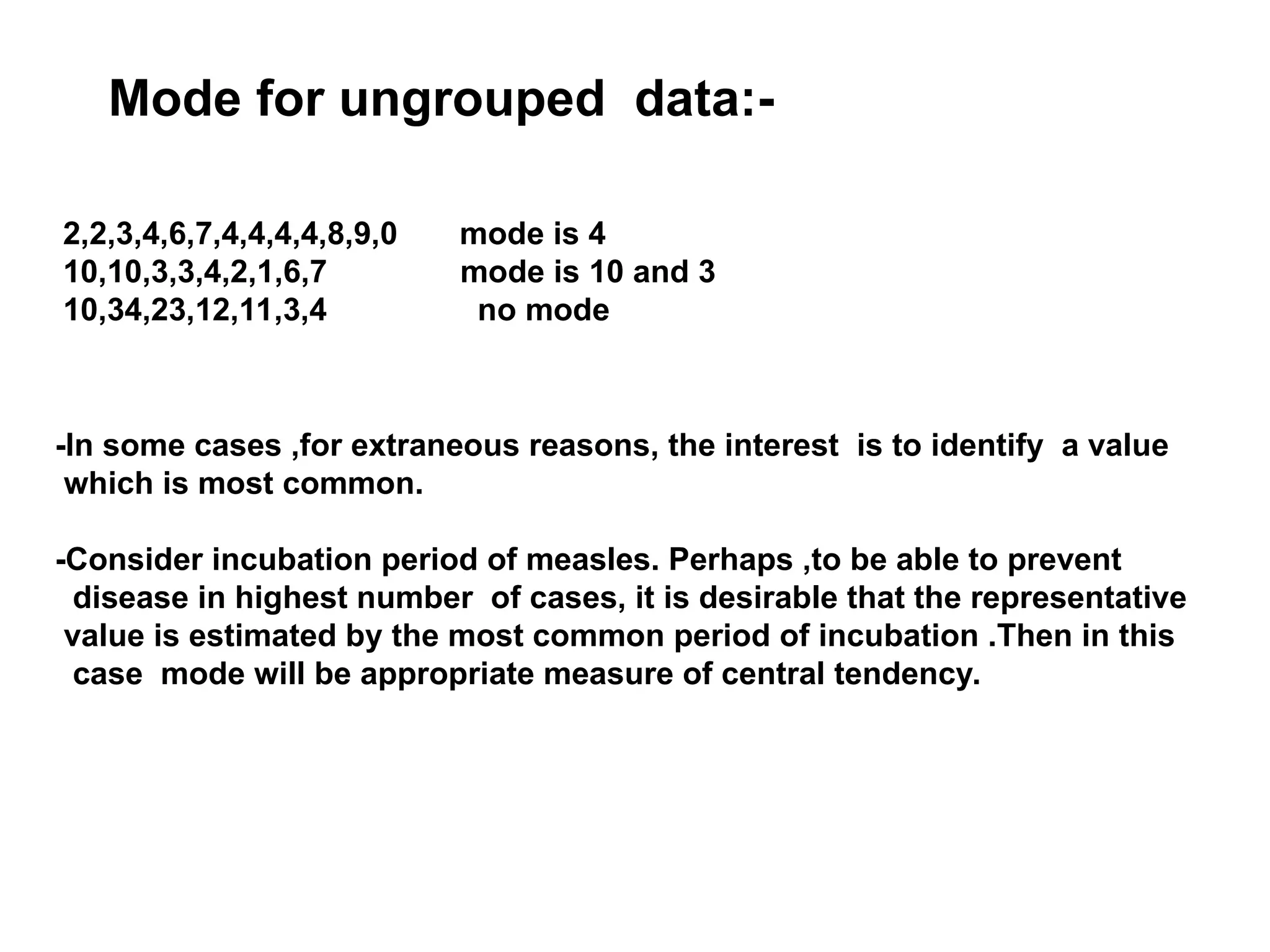Mode for ungrouped data:-
2,2,3,4,6,7,4,4,4,4,8,9,0 mode is 4
10,10,3,3,4,2,1,6,7 mode is 10 and 3
10,34,23,12,11,3,4 no mode
-In some cases ,for extraneous reasons, the interest is to identify a value
which is most common.
-Consider incubation period of measles. Perhaps ,to be able to prevent
disease in highest number of cases, it is desirable that the representative
value is estimated by the most common period of incubation .Then in this
case mode will be appropriate measure of central tendency.
 