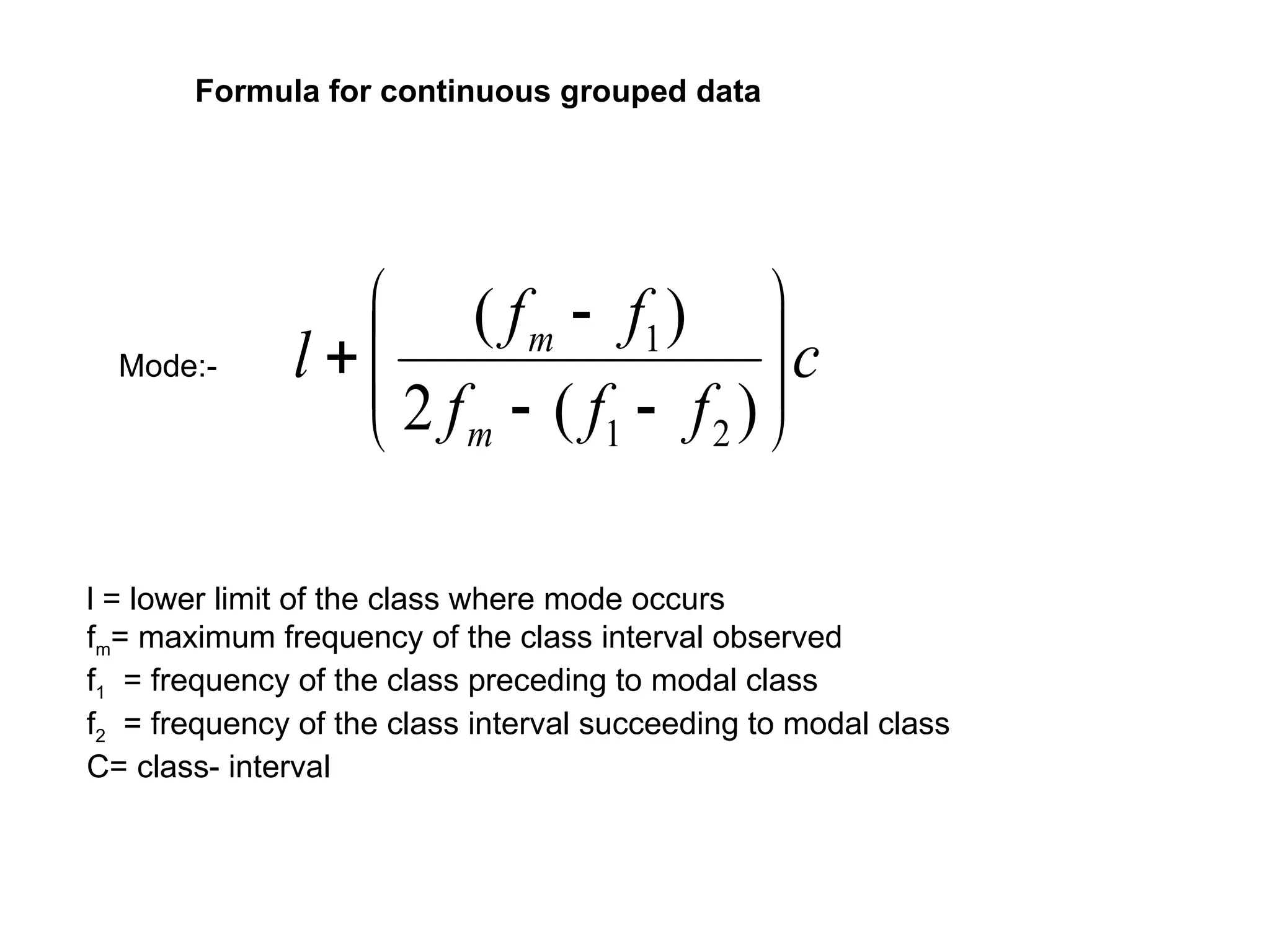 Mode:- c
f
f
f
f
f
l
m
m












)
(
2
)
(
2
1
1
l = lower limit of the class where mode occurs
fm= maximum frequency of the class interval observed
f1 = frequency of the class preceding to modal class
f2 = frequency of the class interval succeeding to modal class
C= class- interval
Formula for continuous grouped data
 