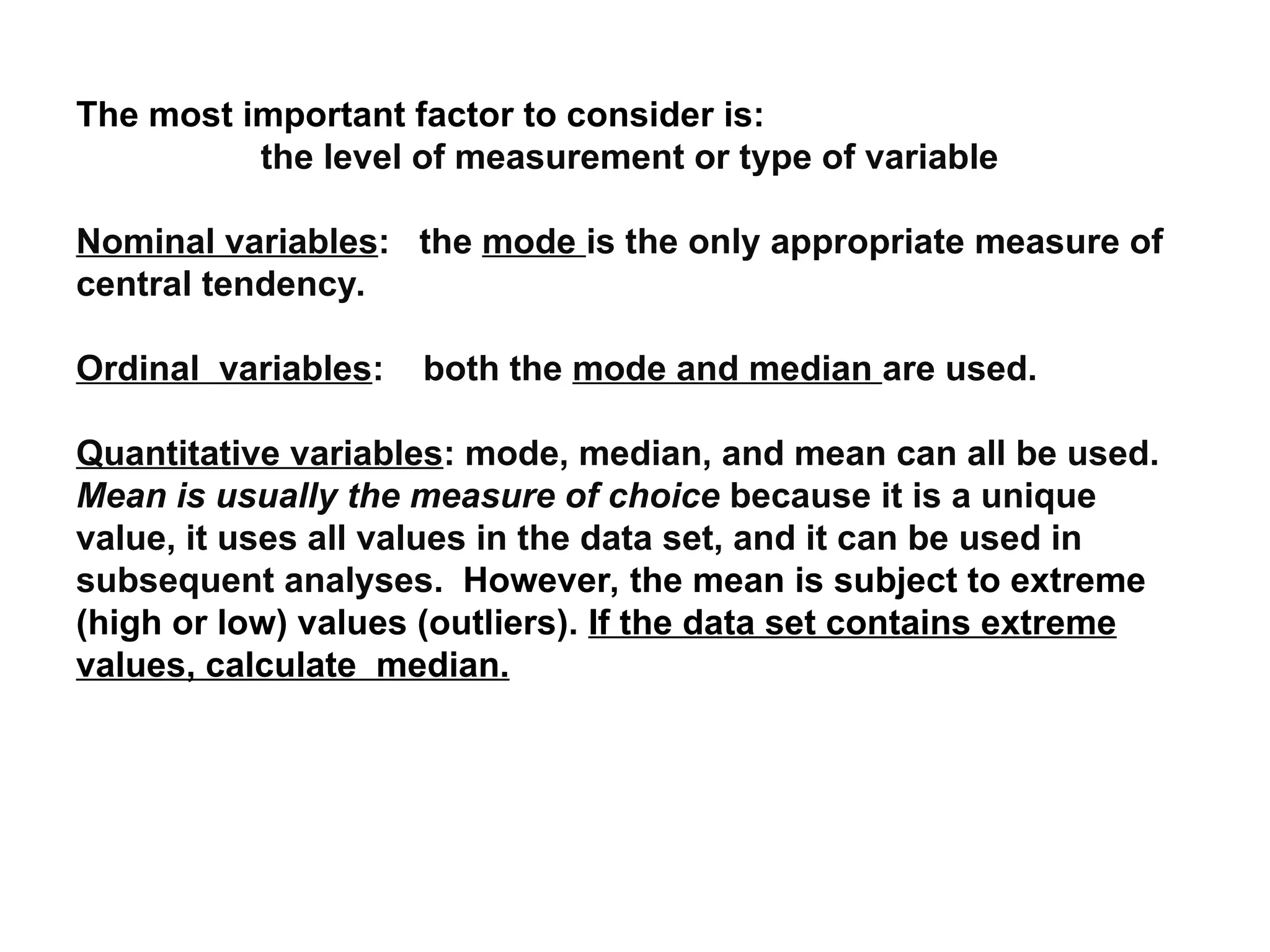 The most important factor to consider is:
the level of measurement or type of variable
Nominal variables: the mode is the only appropriate measure of
central tendency.
Ordinal variables: both the mode and median are used.
Quantitative variables: mode, median, and mean can all be used.
Mean is usually the measure of choice because it is a unique
value, it uses all values in the data set, and it can be used in
subsequent analyses. However, the mean is subject to extreme
(high or low) values (outliers). If the data set contains extreme
values, calculate median.
 
