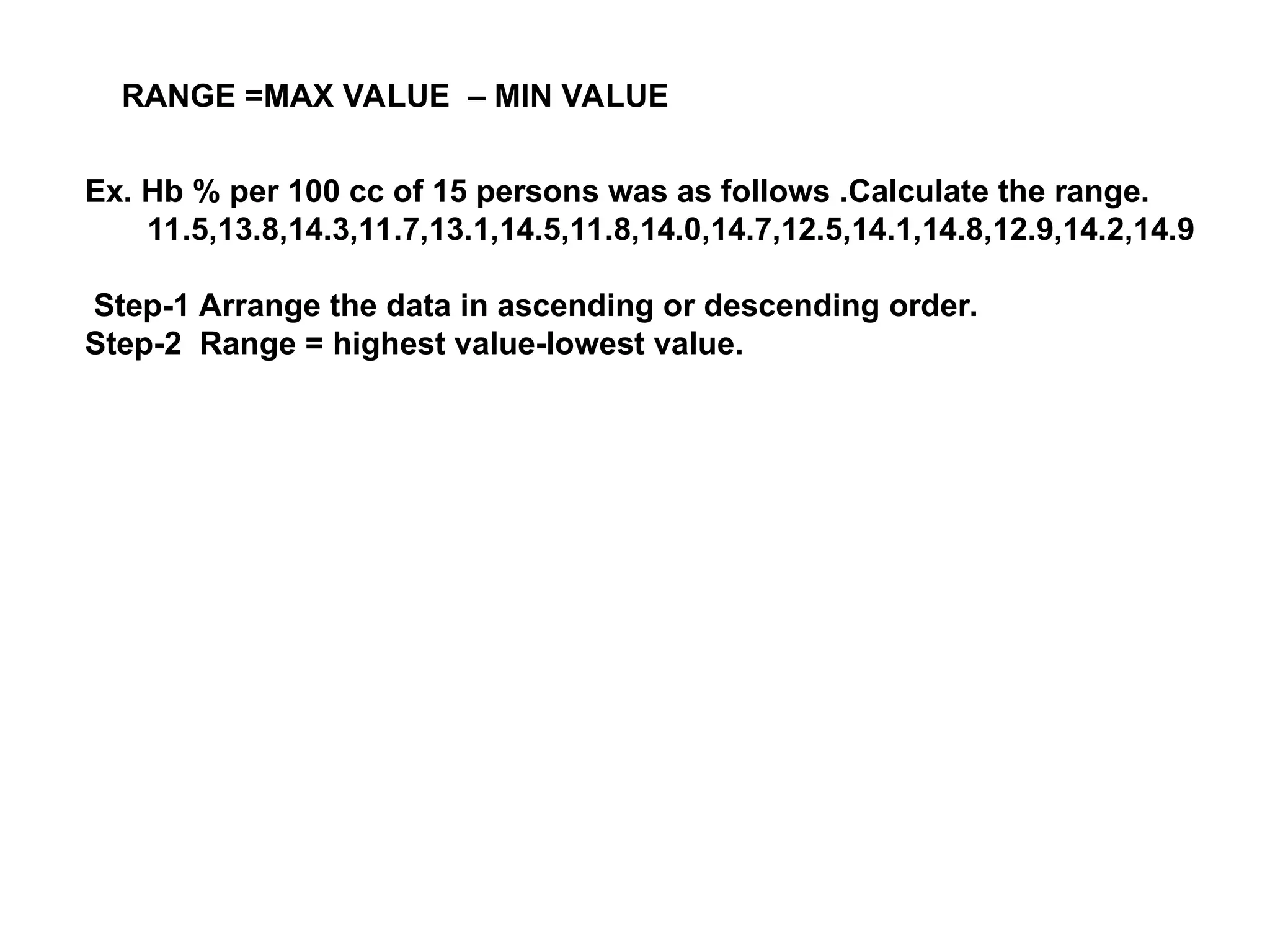 RANGE =MAX VALUE – MIN VALUE
Ex. Hb % per 100 cc of 15 persons was as follows .Calculate the range.
11.5,13.8,14.3,11.7,13.1,14.5,11.8,14.0,14.7,12.5,14.1,14.8,12.9,14.2,14.9
Step-1 Arrange the data in ascending or descending order.
Step-2 Range = highest value-lowest value.
 