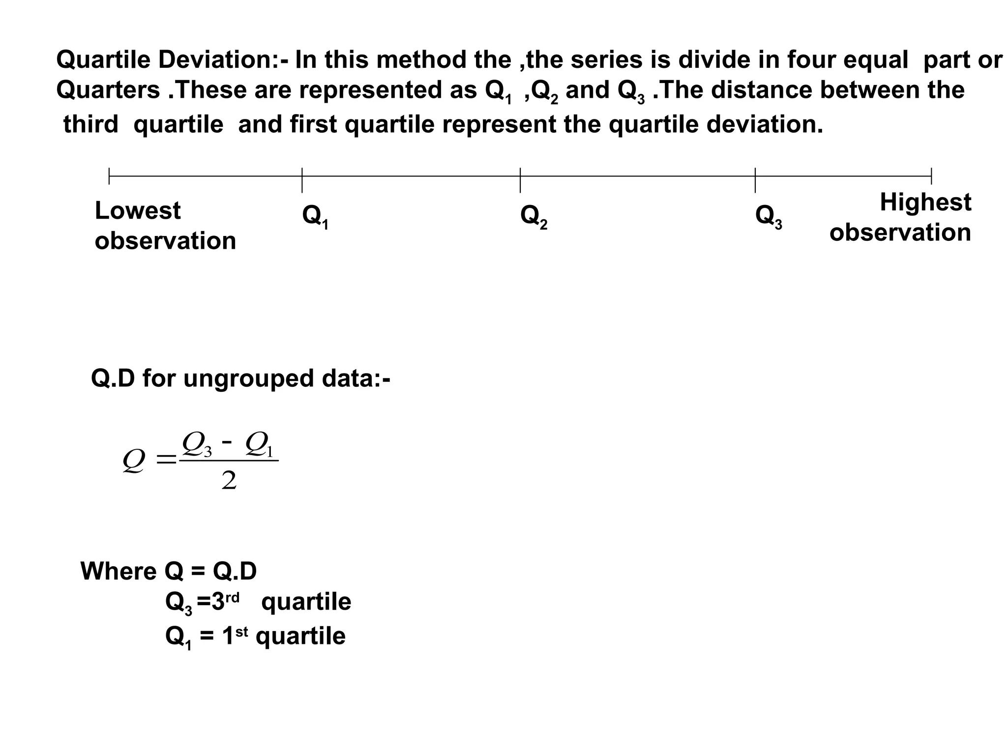 Quartile Deviation:- In this method the ,the series is divide in four equal part or
Quarters .These are represented as Q1 ,Q2 and Q3 .The distance between the
third quartile and first quartile represent the quartile deviation.
Q1 Q2 Q3
Lowest
observation
Highest
observation
Q.D for ungrouped data:-
2
1
3 Q
Q
Q


Where Q = Q.D
Q3 =3rd
quartile
Q1 = 1st
quartile
 