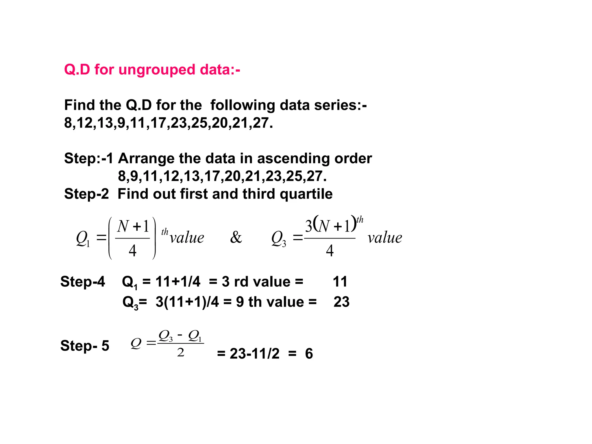 Q.D for ungrouped data:-
Find the Q.D for the following data series:-
8,12,13,9,11,17,23,25,20,21,27.
Step:-1 Arrange the data in ascending order
8,9,11,12,13,17,20,21,23,25,27.
Step-2 Find out first and third quartile
  value
N
Q
value
N
Q
th
th
4
1
3
&
4
1
3
1







 

Step-4 Q1 = 11+1/4 = 3 rd value = 11
Q3= 3(11+1)/4 = 9 th value = 23
Step- 5 2
1
3 Q
Q
Q


= 23-11/2 = 6
 
