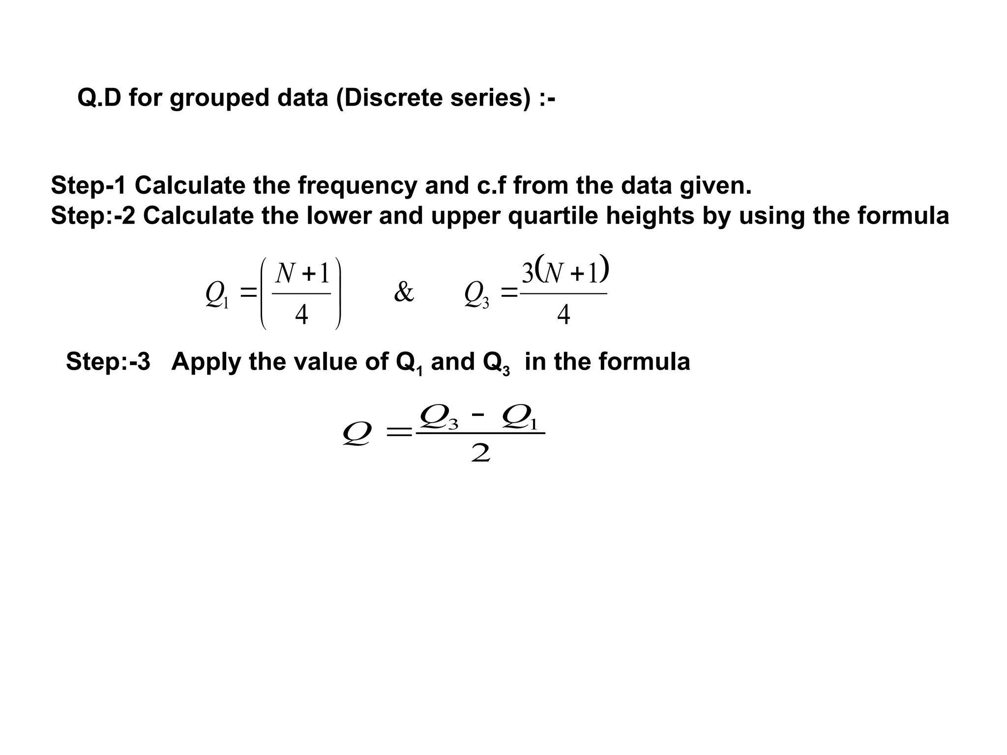 Q.D for grouped data (Discrete series) :-
Step-1 Calculate the frequency and c.f from the data given.
Step:-2 Calculate the lower and upper quartile heights by using the formula
 
4
1
3
&
4
1
3
1







 

N
Q
N
Q
Step:-3 Apply the value of Q1 and Q3 in the formula
2
1
3 Q
Q
Q


 