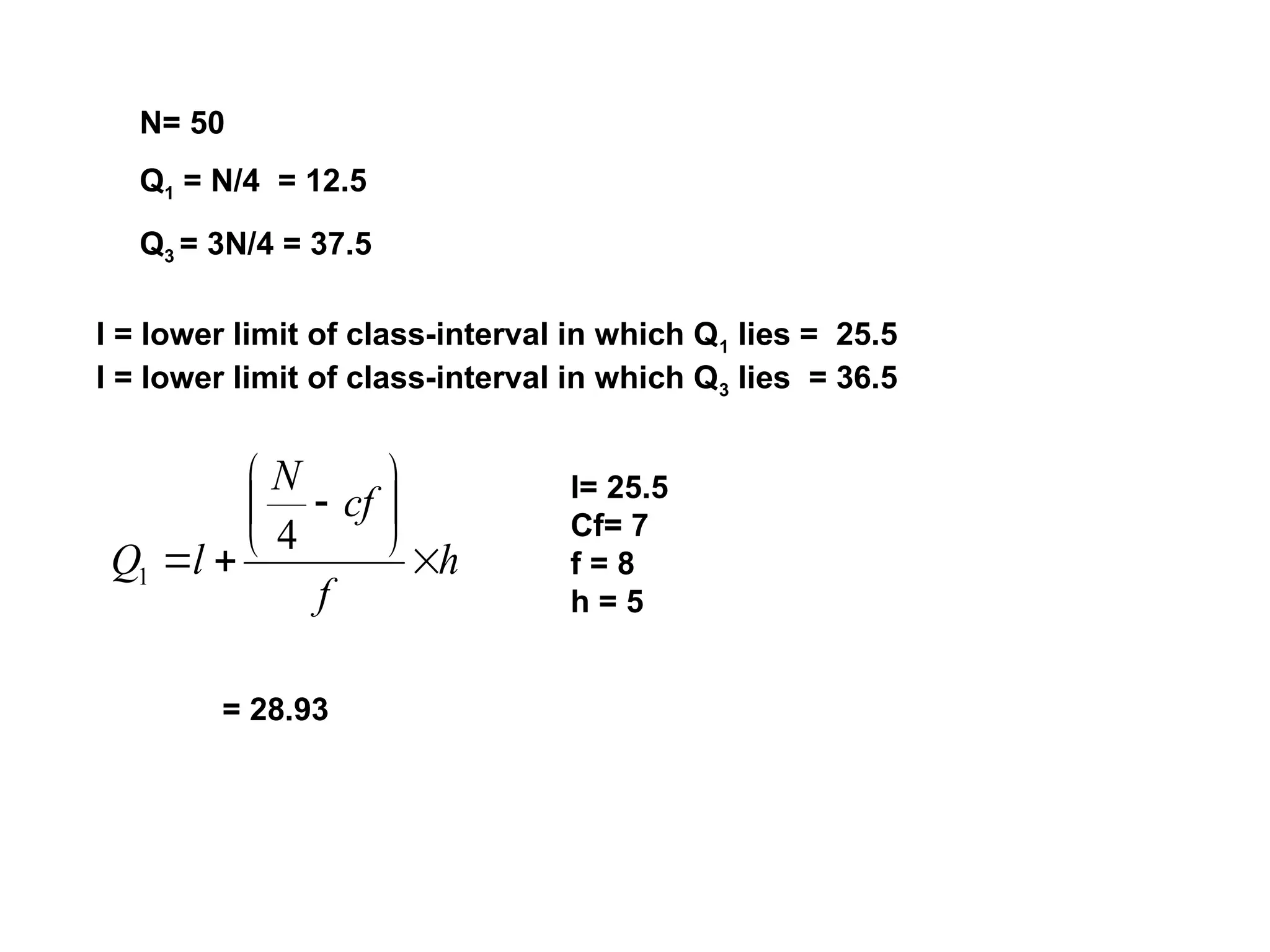 N= 50
Q1 = N/4 = 12.5
Q3 = 3N/4 = 37.5
l = lower limit of class-interval in which Q1 lies = 25.5
l = lower limit of class-interval in which Q3 lies = 36.5
h
f
cf
N
l
Q 









4
1
l= 25.5
Cf= 7
f = 8
h = 5
= 28.93
 