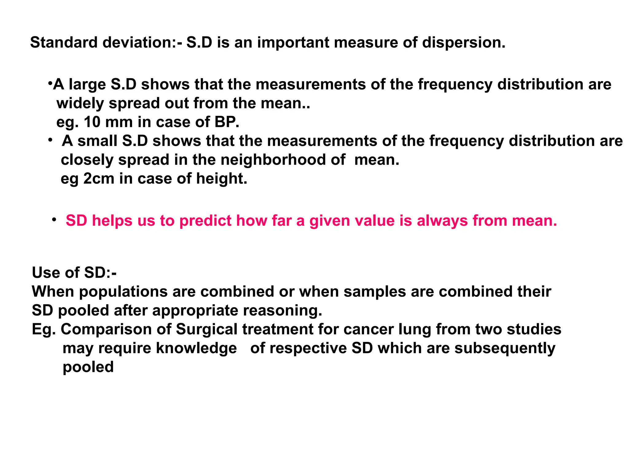 Standard deviation:- S.D is an important measure of dispersion.
•A large S.D shows that the measurements of the frequency distribution are
widely spread out from the mean..
eg. 10 mm in case of BP.
• A small S.D shows that the measurements of the frequency distribution are
closely spread in the neighborhood of mean.
eg 2cm in case of height.
• SD helps us to predict how far a given value is always from mean.
Use of SD:-
When populations are combined or when samples are combined their
SD pooled after appropriate reasoning.
Eg. Comparison of Surgical treatment for cancer lung from two studies
may require knowledge of respective SD which are subsequently
pooled
 