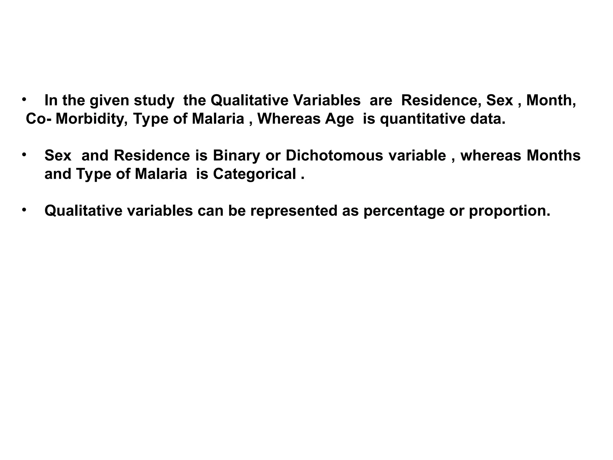 • In the given study the Qualitative Variables are Residence, Sex , Month,
Co- Morbidity, Type of Malaria , Whereas Age is quantitative data.
• Sex and Residence is Binary or Dichotomous variable , whereas Months
and Type of Malaria is Categorical .
• Qualitative variables can be represented as percentage or proportion.
 