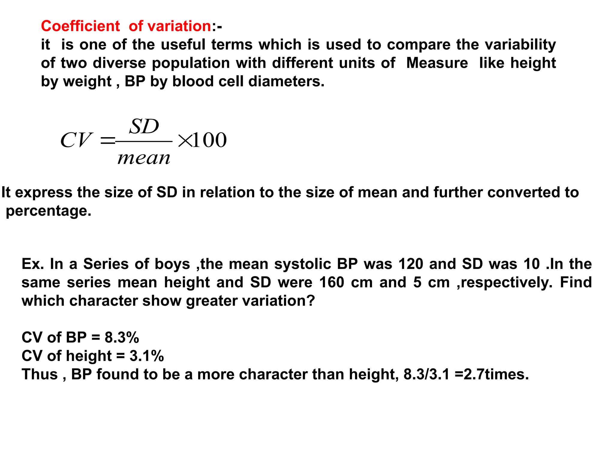 Coefficient of variation:-
it is one of the useful terms which is used to compare the variability
of two diverse population with different units of Measure like height
by weight , BP by blood cell diameters.
100


mean
SD
CV
It express the size of SD in relation to the size of mean and further converted to
percentage.
Ex. In a Series of boys ,the mean systolic BP was 120 and SD was 10 .In the
same series mean height and SD were 160 cm and 5 cm ,respectively. Find
which character show greater variation?
CV of BP = 8.3%
CV of height = 3.1%
Thus , BP found to be a more character than height, 8.3/3.1 =2.7times.
 