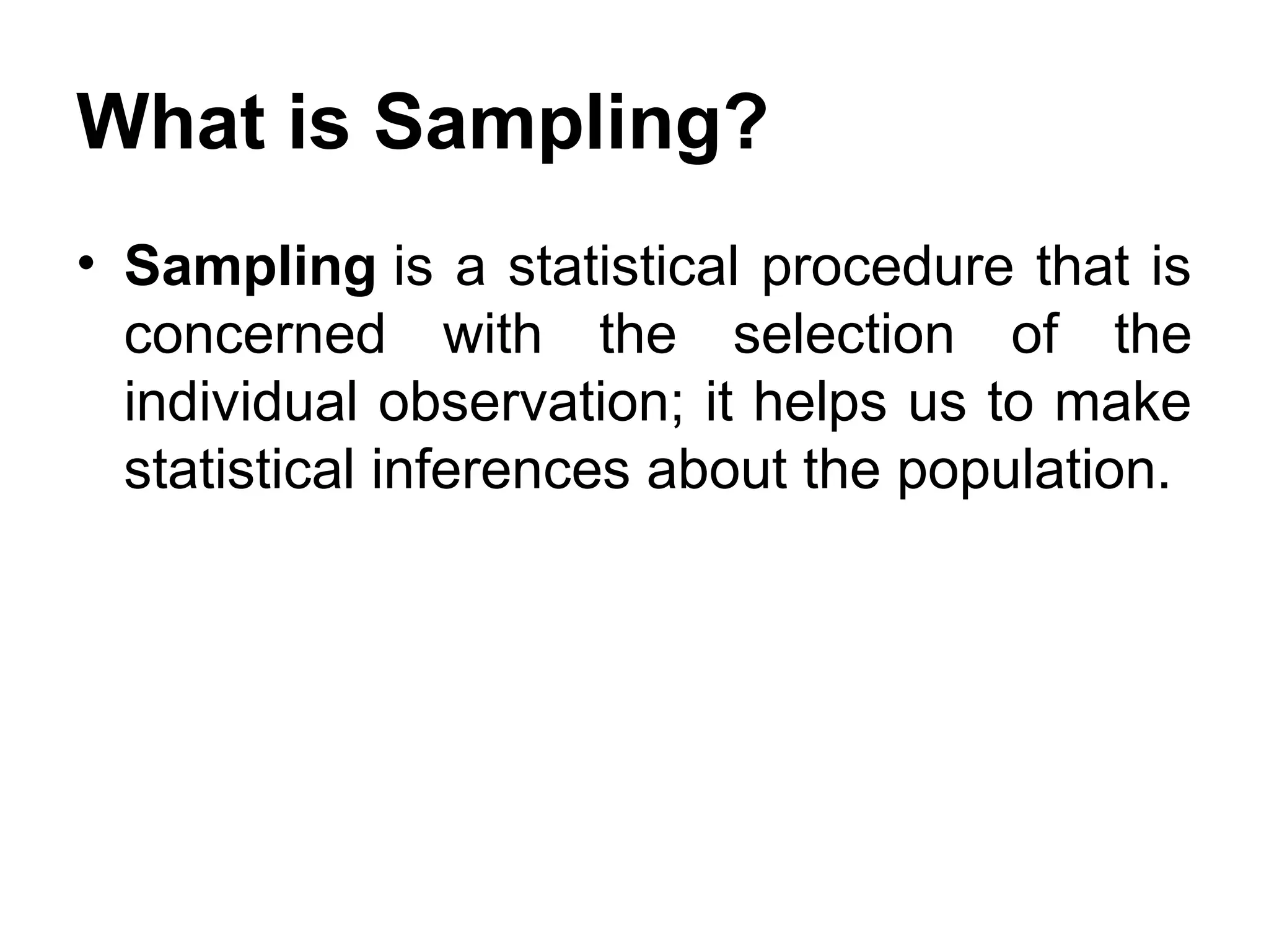 What is Sampling?
• Sampling is a statistical procedure that is
concerned with the selection of the
individual observation; it helps us to make
statistical inferences about the population.
 