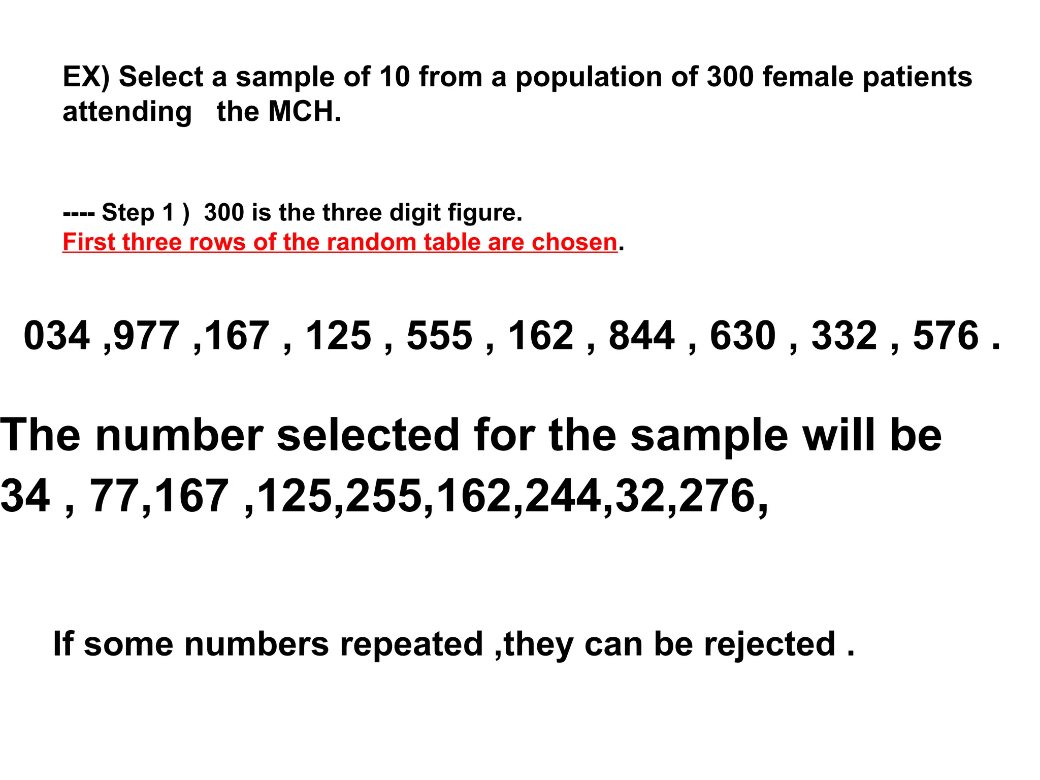 EX) Select a sample of 10 from a population of 300 female patients
attending the MCH.
---- Step 1 ) 300 is the three digit figure.
First three rows of the random table are chosen.
034 ,977 ,167 , 125 , 555 , 162 , 844 , 630 , 332 , 576 .
The number selected for the sample will be
34 , 77,167 ,125,255,162,244,32,276,
If some numbers repeated ,they can be rejected .
 