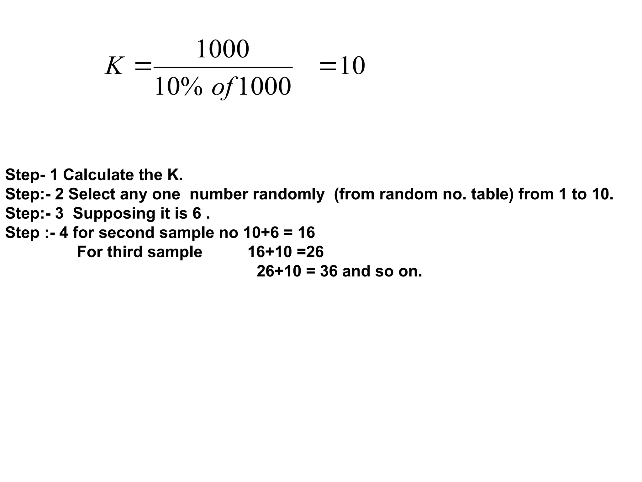 10
1000
%
10
1000


of
K
Step- 1 Calculate the K.
Step:- 2 Select any one number randomly (from random no. table) from 1 to 10.
Step:- 3 Supposing it is 6 .
Step :- 4 for second sample no 10+6 = 16
For third sample 16+10 =26
26+10 = 36 and so on.
 