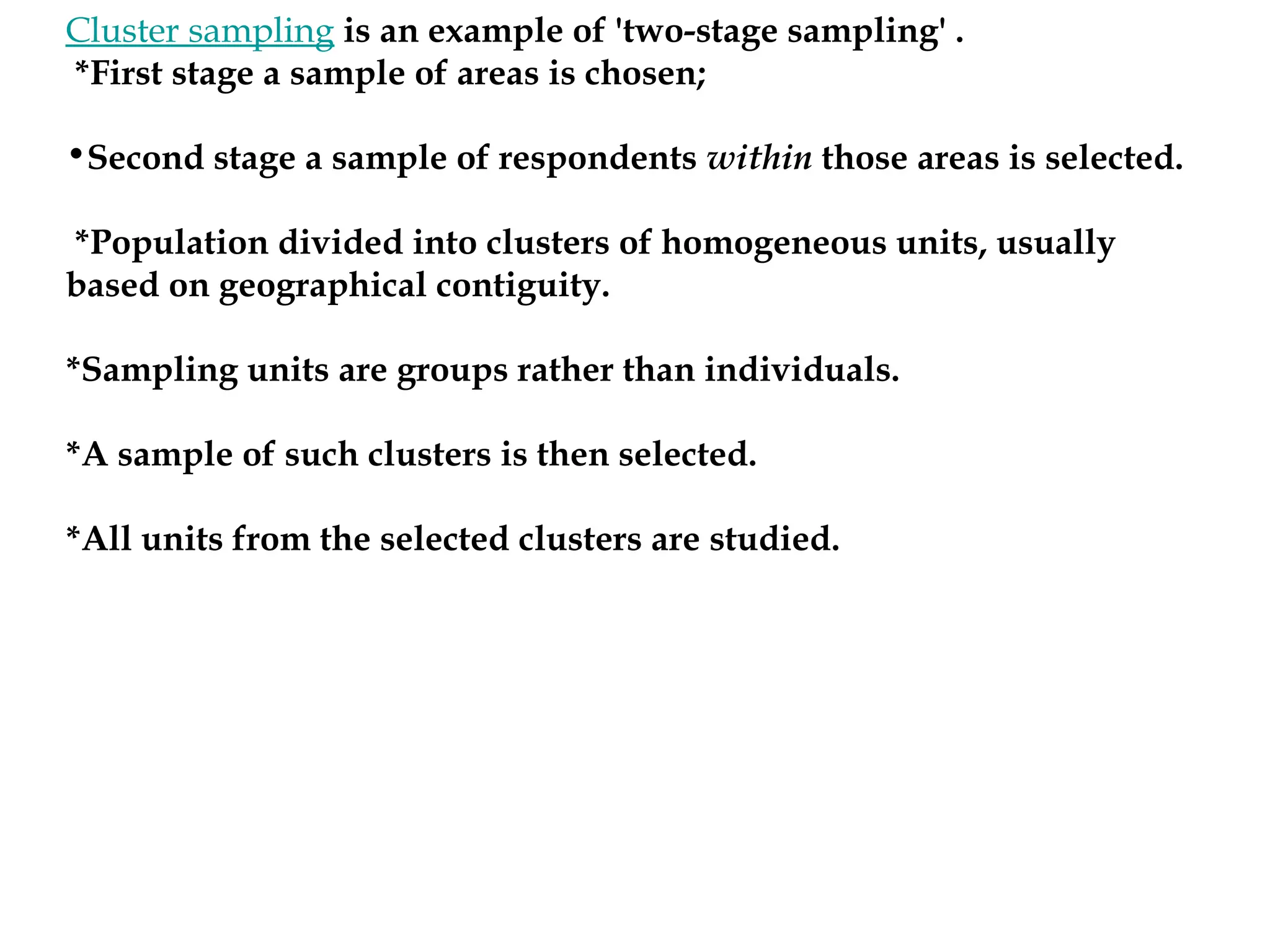 Cluster sampling is an example of 'two-stage sampling' .
*First stage a sample of areas is chosen;
•Second stage a sample of respondents within those areas is selected.
*Population divided into clusters of homogeneous units, usually
based on geographical contiguity.
*Sampling units are groups rather than individuals.
*A sample of such clusters is then selected.
*All units from the selected clusters are studied.
 