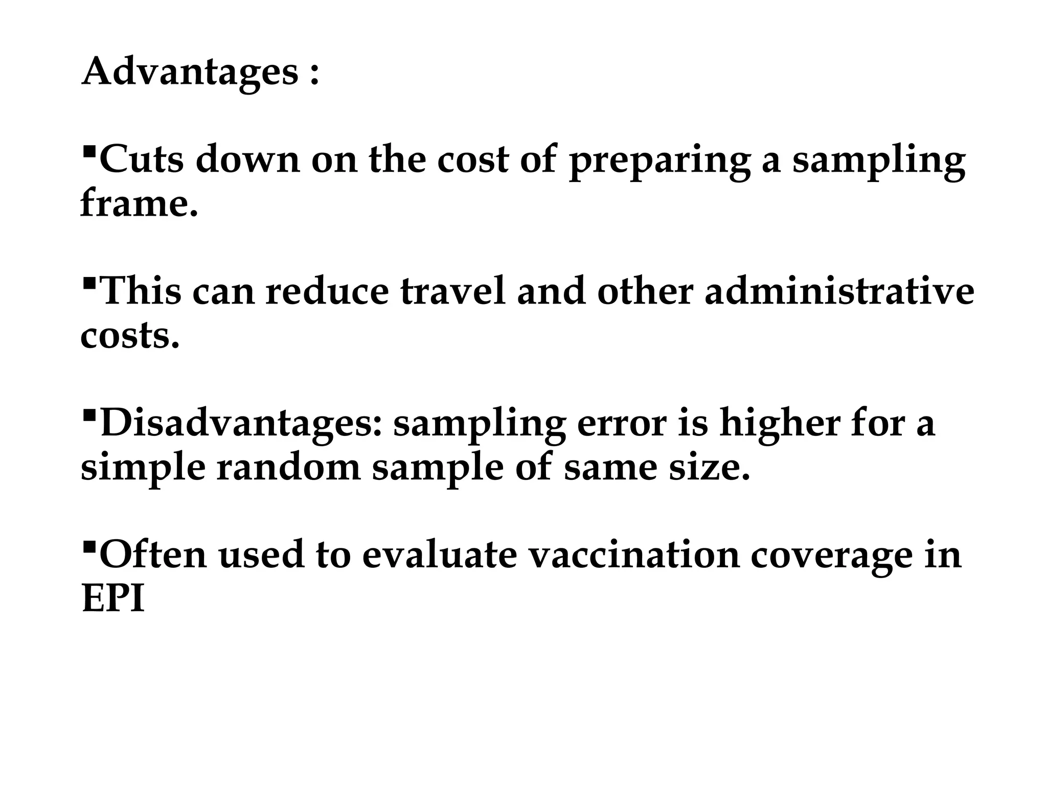 Advantages :
Cuts down on the cost of preparing a sampling
frame.
This can reduce travel and other administrative
costs.
Disadvantages: sampling error is higher for a
simple random sample of same size.
Often used to evaluate vaccination coverage in
EPI
 
