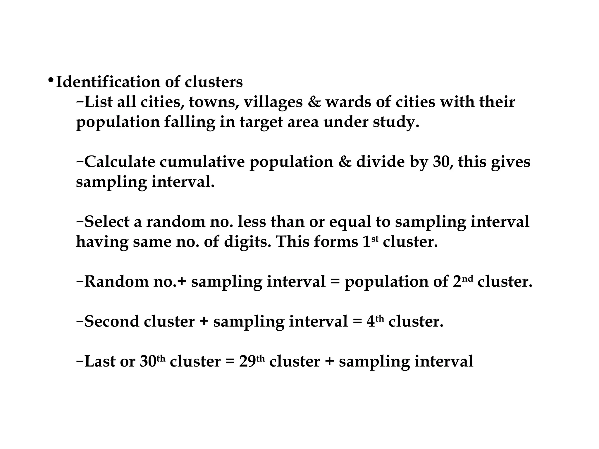 •Identification of clusters
–List all cities, towns, villages & wards of cities with their
population falling in target area under study.
–Calculate cumulative population & divide by 30, this gives
sampling interval.
–Select a random no. less than or equal to sampling interval
having same no. of digits. This forms 1st
cluster.
–Random no.+ sampling interval = population of 2nd
cluster.
–Second cluster + sampling interval = 4th
cluster.
–Last or 30th
cluster = 29th
cluster + sampling interval
 