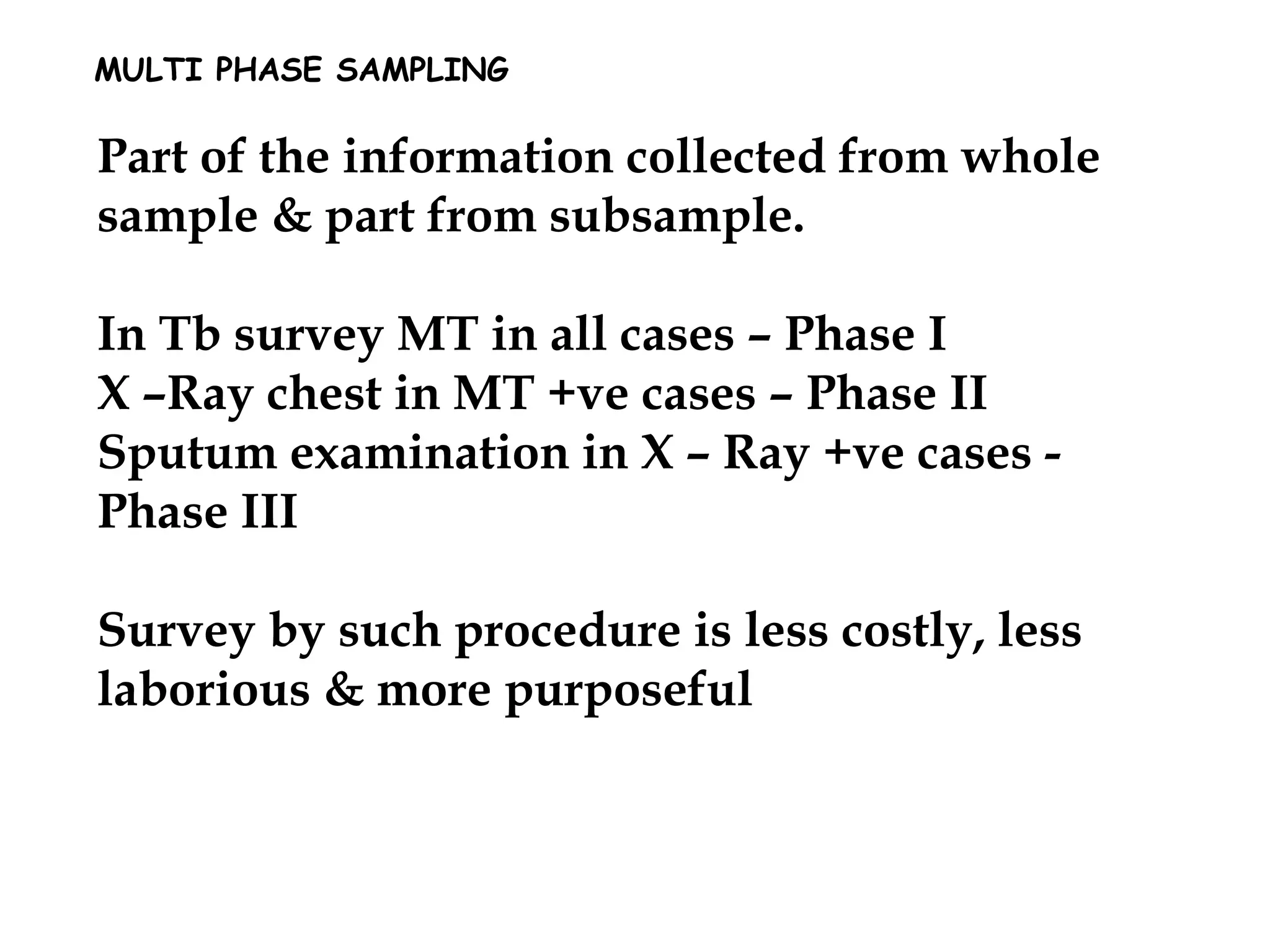 MULTI PHASE SAMPLING
Part of the information collected from whole
sample & part from subsample.
In Tb survey MT in all cases – Phase I
X –Ray chest in MT +ve cases – Phase II
Sputum examination in X – Ray +ve cases -
Phase III
Survey by such procedure is less costly, less
laborious & more purposeful
 