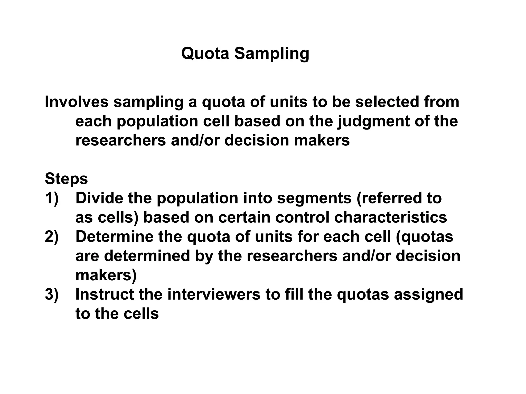 Involves sampling a quota of units to be selected from
each population cell based on the judgment of the
researchers and/or decision makers
Steps
1) Divide the population into segments (referred to
as cells) based on certain control characteristics
2) Determine the quota of units for each cell (quotas
are determined by the researchers and/or decision
makers)
3) Instruct the interviewers to fill the quotas assigned
to the cells
Quota Sampling
 