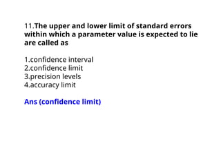 11.The upper and lower limit of standard errors
within which a parameter value is expected to lie
are called as
1.confidence interval
2.confidence limit
3.precision levels
4.accuracy limit
Ans (confidence limit)
 