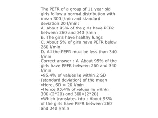 The PEFR of a group of 11 year old
girls follow a normal distribution with
mean 300 l/min and standard
deviation 20 l/min:
A. About 95% of the girls have PEFR
between 260 and 340 l/min
B. The girls have healthy lungs
C. About 5% of girls have PEFR below
260 l/min
D. All the PEFR must be less than 340
l/min
Correct answer : A. About 95% of the
girls have PEFR between 260 and 340
l/min
•95.4% of values lie within 2 SD
(standard deviation) of the mean
•Here, SD = 20 l/min
•Hence 95.4% of values lie within
300-(2*20) and 300=(2*20)
•Which translates into : About 95%
of the girls have PEFR between 260
and 340 l/min
 
