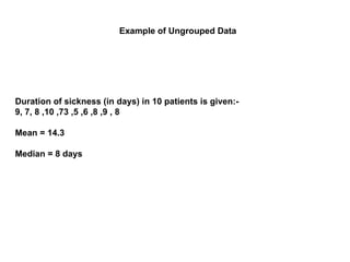 Duration of sickness (in days) in 10 patients is given:-
9, 7, 8 ,10 ,73 ,5 ,6 ,8 ,9 , 8
Mean = 14.3
Median = 8 days
Example of Ungrouped Data
 