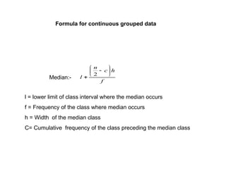 Median:-
f
h
c
n
l








2
l = lower limit of class interval where the median occurs
f = Frequency of the class where median occurs
h = Width of the median class
C= Cumulative frequency of the class preceding the median class
Formula for continuous grouped data
 