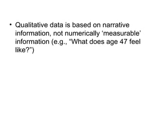 • Qualitative data is based on narrative
information, not numerically ‘measurable’
information (e.g., “What does age 47 feel
like?”)
 