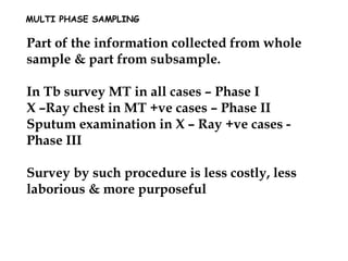 MULTI PHASE SAMPLING
Part of the information collected from whole
sample & part from subsample.
In Tb survey MT in all cases – Phase I
X –Ray chest in MT +ve cases – Phase II
Sputum examination in X – Ray +ve cases -
Phase III
Survey by such procedure is less costly, less
laborious & more purposeful
 