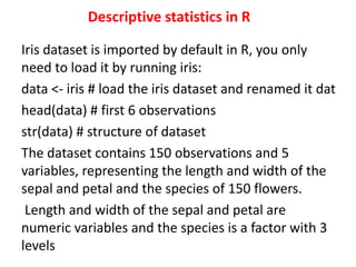 Descriptive statistics in R
Iris dataset is imported by default in R, you only
need to load it by running iris:
data <- iris # load the iris dataset and renamed it dat
head(data) # first 6 observations
str(data) # structure of dataset
The dataset contains 150 observations and 5
variables, representing the length and width of the
sepal and petal and the species of 150 flowers.
Length and width of the sepal and petal are
numeric variables and the species is a factor with 3
levels
 