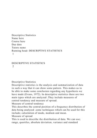 Descriptive Statistics
Name here
Course here
Due date
Tutors name
Running head: DESCRIPTIVE STATISTICS
1
DESCRIPTIVE STATISTICS
2
Descriptive Statistics
Descriptive statistics is the analysis and summarization of data
in such a way that it can show some pattern. This makes us to
be able to make some conclusion regarding any hypothesis we
have made (Evans, 1972). In descriptive statistics there are two
main types which are analyzed .They include measures of
central tendency and measure of spread.
Measure of central tendency
This describes the central position of a frequency distribution of
data being analyzed .some techniques which can be used for this
include; calculation of mode, medium and mean.
Measure of spread
This is used to describe the distribution of data. We can use;
range, quartiles, absolute deviation, variance and standard
 
