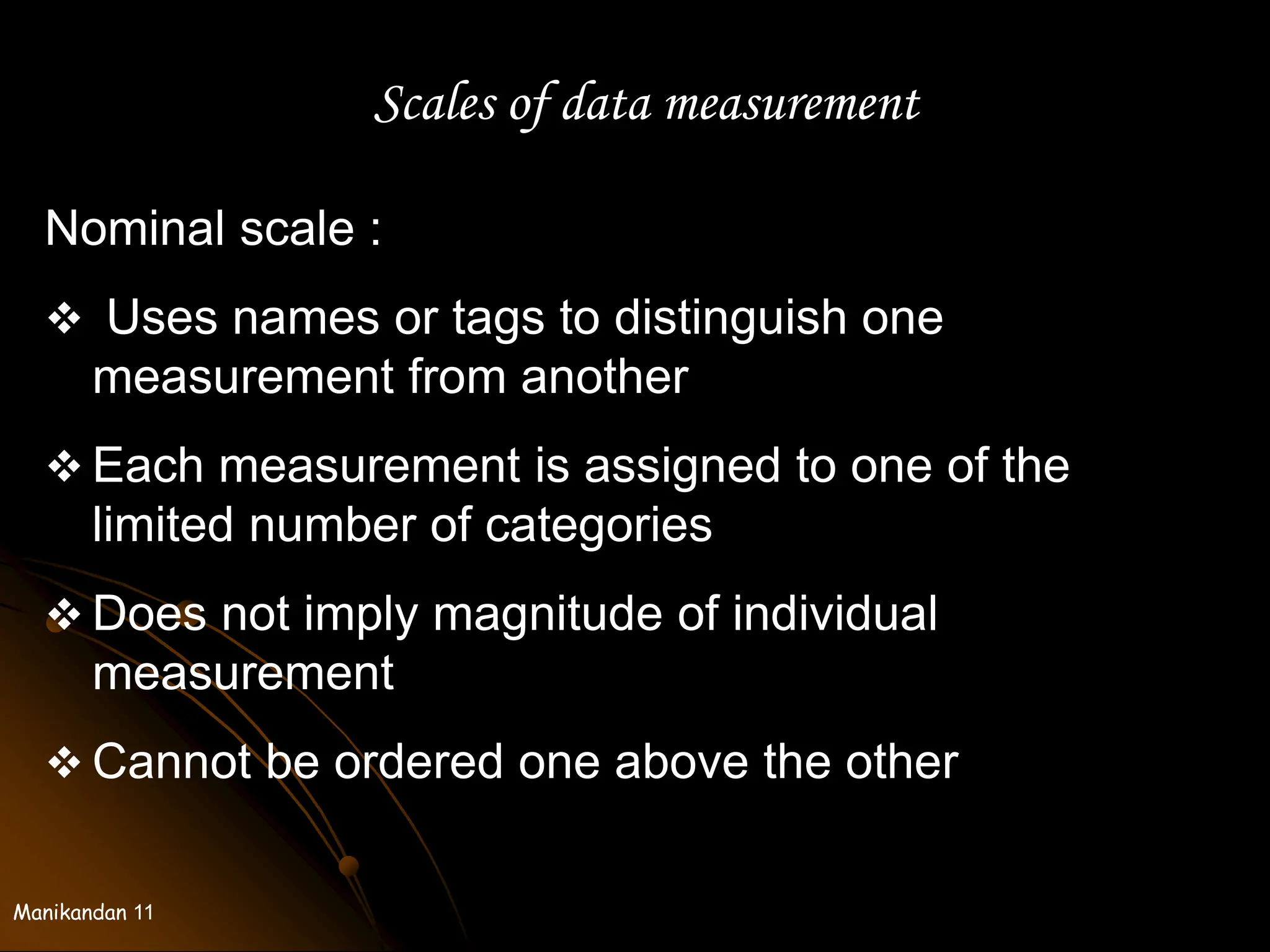 Manikandan 11
Scales of data measurement
Nominal scale :
 Uses names or tags to distinguish one
measurement from another
 Each measurement is assigned to one of the
limited number of categories
 Does not imply magnitude of individual
measurement
 Cannot be ordered one above the other
 
