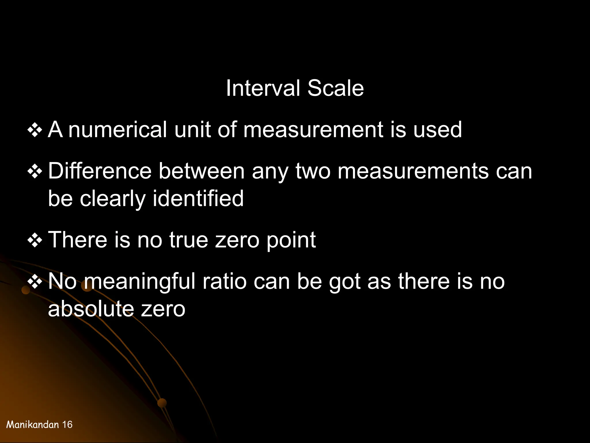 Manikandan 16
Interval Scale
 A numerical unit of measurement is used
 Difference between any two measurements can
be clearly identified
 There is no true zero point
 No meaningful ratio can be got as there is no
absolute zero
 
