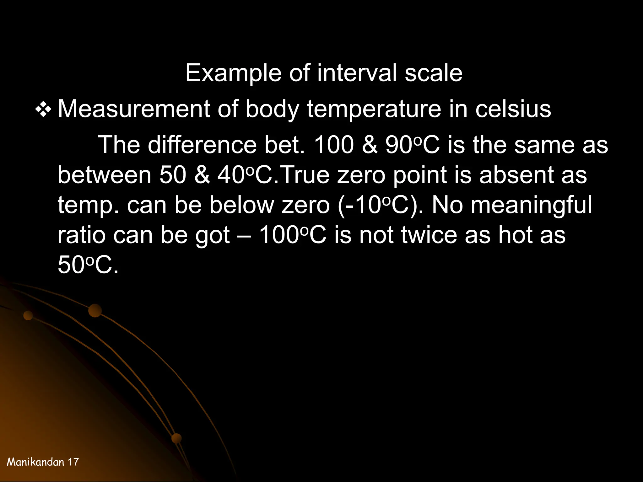 Manikandan 17
Example of interval scale
 Measurement of body temperature in celsius
The difference bet. 100 & 90oC is the same as
between 50 & 40oC.True zero point is absent as
temp. can be below zero (-10oC). No meaningful
ratio can be got – 100oC is not twice as hot as
50oC.
 