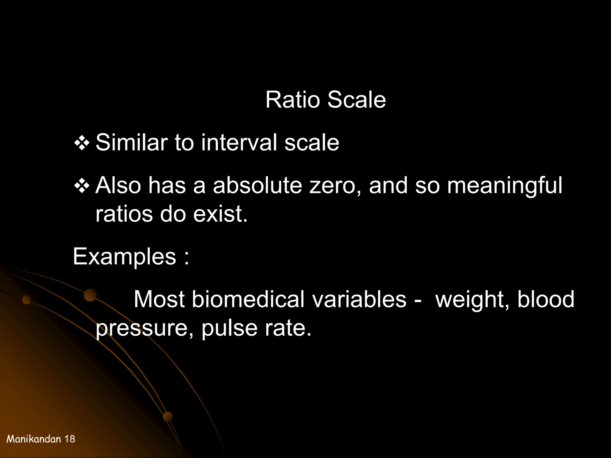 Manikandan 18
Ratio Scale
 Similar to interval scale
 Also has a absolute zero, and so meaningful
ratios do exist.
Examples :
Most biomedical variables - weight, blood
pressure, pulse rate.
 