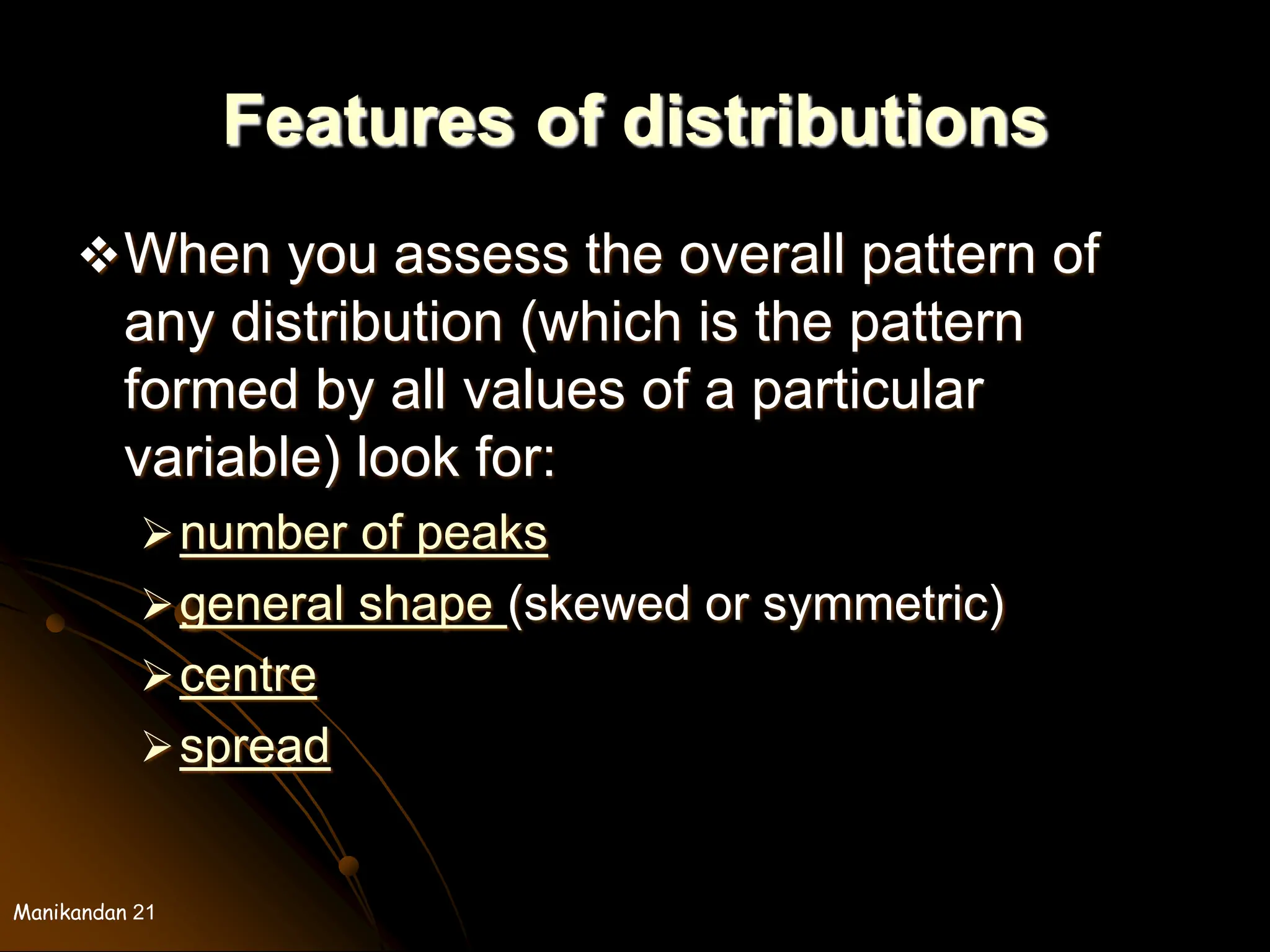 Manikandan 21
Features of distributions
When you assess the overall pattern of
any distribution (which is the pattern
formed by all values of a particular
variable) look for:
number of peaks
general shape (skewed or symmetric)
centre
spread
 