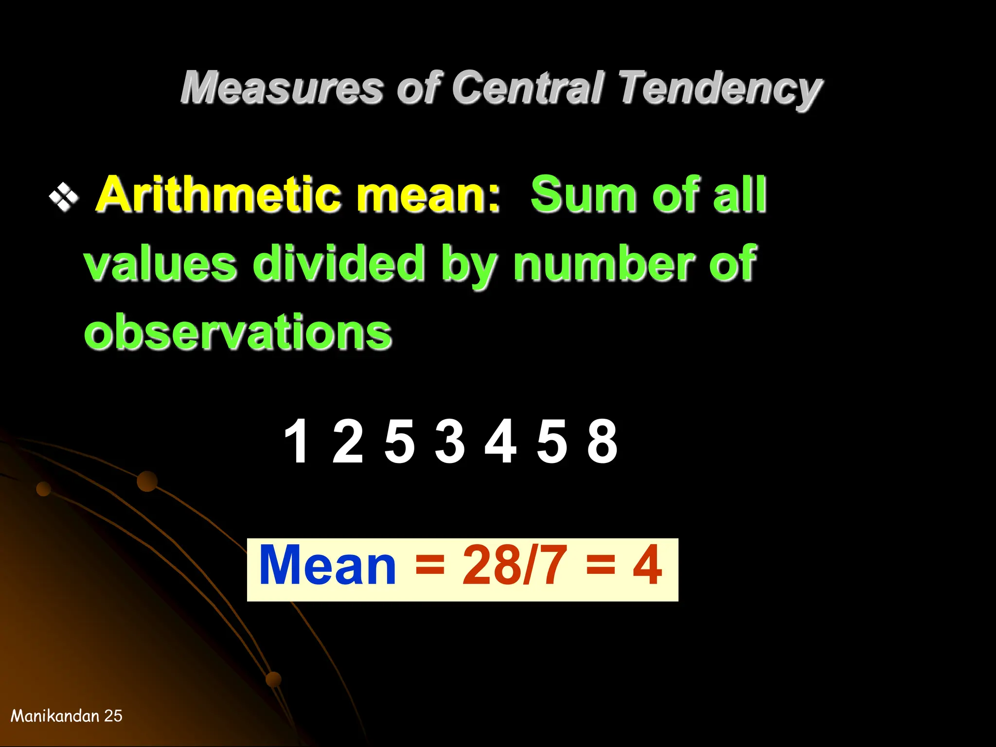Manikandan 25
Measures of Central Tendency
 Arithmetic mean: Sum of all
values divided by number of
observations
1 2 5 3 4 5 8
Mean = 28/7 = 4
 
