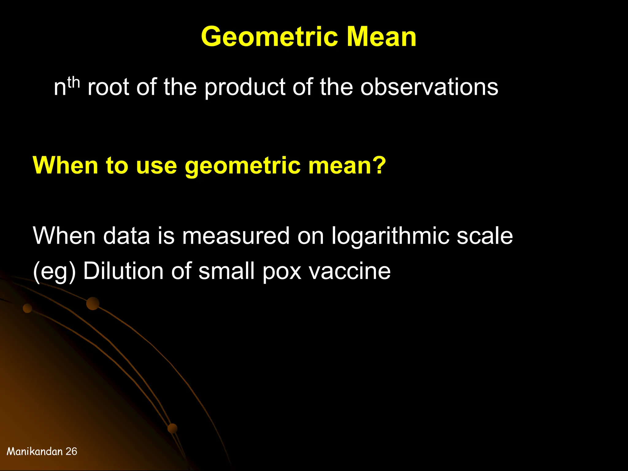 Manikandan 26
Geometric Mean
nth root of the product of the observations
When to use geometric mean?
When data is measured on logarithmic scale
(eg) Dilution of small pox vaccine
 