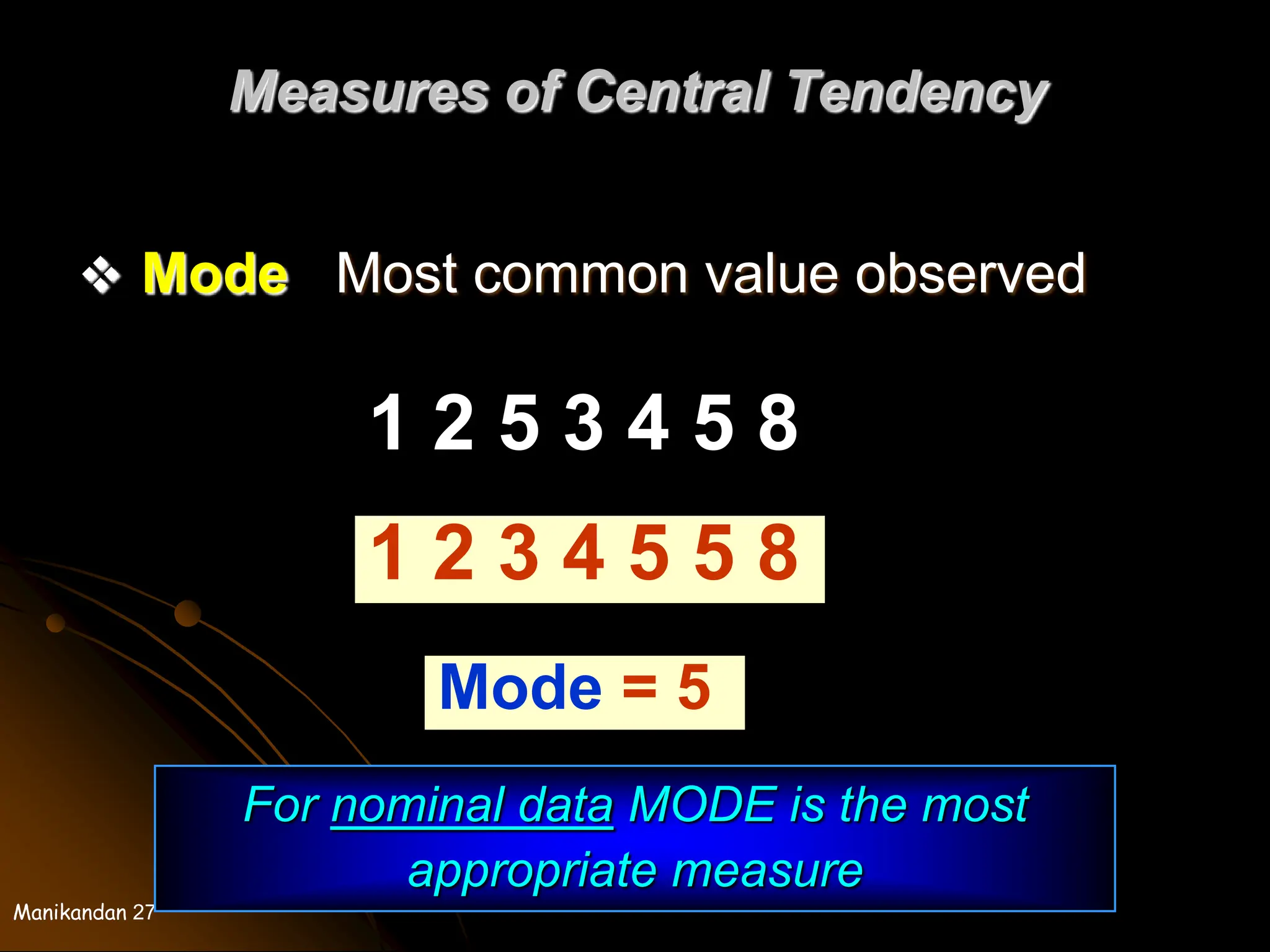 Manikandan 27
Measures of Central Tendency
 Mode Most common value observed
1 2 5 3 4 5 8
1 2 3 4 5 5 8
Mode = 5
For nominal data MODE is the most
appropriate measure
 